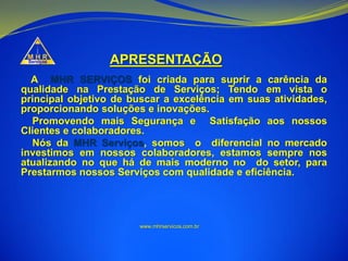 APRESENTAÇÃO
A MHR SERVIÇOS foi criada para suprir a carência da
qualidade na Prestação de Serviços; Tendo em vista o
principal objetivo de buscar a excelência em suas atividades,
proporcionando soluções e inovações.
Promovendo mais Segurança e Satisfação aos nossos
Clientes e colaboradores.
Nós da MHR Serviços, somos o diferencial no mercado
investimos em nossos colaboradores, estamos sempre nos
atualizando no que há de mais moderno no do setor, para
Prestarmos nossos Serviços com qualidade e eficiência.
www.mhrservicos.com.br
 