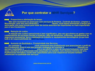 Por que contratar a MHR Serviços?
Proporciona a otimização do tempo.
Não será necessário se preocupar com serviços de Portaria , Controle de Acesso, Limpeza e
Manutenção, pois isso será atribuída a MHR Serviços. Assim, você estará otimizando o tempo que
seria gasto com essa função para tratar de outros assuntos tão importantes ou mais importantes
para o seu Condomínio.
Redução de custos.
A redução dos custos operacionais é bem significativa, uma vez que elimina os gastos com os
colaboradores de encargos sociais e sindicais, além de benefícios, uniformes, equipamentos de
segurança necessários para a realização do trabalho e, equipamentos tecnológicos, já que isso
tudo é de responsabilidade da MHR Serviços.
Aumento da Qualidade e Produtividade dos Serviços.
Ao contratar a MHR Serviços, você certamente terá profissionais que preencheram o perfil do
seu Condomínio; Essa é uma das grandes vantagens de contratar a MHR Serviços. Quando um
serviço é solicitado, a MHR Serviços cria o seu perfil e o setor de recursos humanos, com base
nisso, escolherá os profissionais mais adequados ao trabalho, com chances mínimas de erro.
Profissionais treinados e muito bem capacitados para suas respectivas funções também
influenciam na qualidade dos serviços.
www.mhrservicos.com.br
 