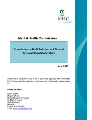 Mental Health Commission


       Consultation on Draft Seclusion and Physical
              Restraint Reduction Strategy



                                                               June 2012



Please return feedback by post or email (preferably typed) by 12th September
2012. If you would like us to send you a hard copy of this guide, please contact
us.


Please return to:

Derek Beattie
Project Officer
Mental Health Commission
St. Martin’s House
Waterloo Road
Dublin 4.
Phone: (01) 6362469
Email: derek.beattie@mhcirl.ie
 