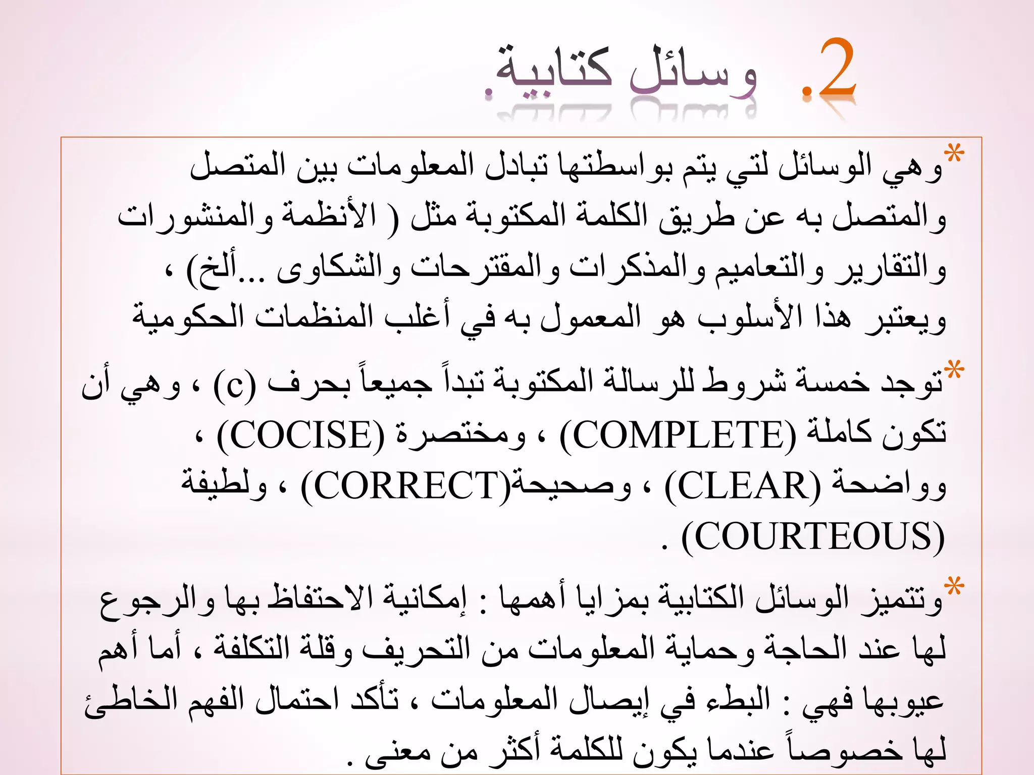 *
‫المتص‬ ‫بين‬ ‫المعلومات‬ ‫تبادل‬ ‫بواسطتها‬ ‫يتم‬ ‫لتي‬ ‫الوسائل‬ ‫وهي‬
‫ل‬
‫مثل‬ ‫المكتوبة‬ ‫الكلمة‬ ‫طريق‬ ‫عن‬ ‫به‬ ‫والمتصل‬
(
‫والمنشور‬ ‫األنظمة‬
‫ات‬
‫والشكاوى‬ ‫والمقترحات‬ ‫والمذكرات‬ ‫والتعاميم‬ ‫والتقارير‬
...
‫ألخ‬
)
،
‫الحكومي‬ ‫المنظمات‬ ‫أغلب‬ ‫في‬ ‫به‬ ‫المعمول‬ ‫هو‬ ‫األسلوب‬ ‫هذا‬ ‫ويعتبر‬
‫ة‬
*
‫بحرف‬ ً‫ا‬‫جميع‬ ً‫ا‬‫تبد‬ ‫المكتوبة‬ ‫للرسالة‬ ‫شروط‬ ‫خمسة‬ ‫توجد‬
(
c
)
‫أن‬ ‫وهي‬ ،
‫كاملة‬ ‫تكون‬
(
COMPLETE
)
‫ومختصرة‬ ،
(
COCISE
)
،
‫وواضحة‬
(
CLEAR
)
‫وصحيحة‬ ،
(
CORRECT
)
‫ولطيفة‬ ،
(
COURTEOUS
. )
*
‫أهمها‬ ‫بمزايا‬ ‫الكتابية‬ ‫الوسائل‬ ‫وتتميز‬
:
‫بها‬ ‫االحتفاظ‬ ‫إمكانية‬
‫والرجوع‬
‫أما‬ ، ‫التكلفة‬ ‫وقلة‬ ‫التحريف‬ ‫من‬ ‫المعلومات‬ ‫وحماية‬ ‫الحاجة‬ ‫عند‬ ‫لها‬
‫أهم‬
‫فهي‬ ‫عيوبها‬
:
‫ا‬ ‫الفهم‬ ‫احتمال‬ ‫تأكد‬ ، ‫المعلومات‬ ‫إيصال‬ ‫في‬ ‫البطء‬
‫لخاطئ‬
‫معنى‬ ‫من‬ ‫أكثر‬ ‫للكلمة‬ ‫يكون‬ ‫عندما‬ ً‫ا‬‫خصوص‬ ‫لها‬
.
.2
 