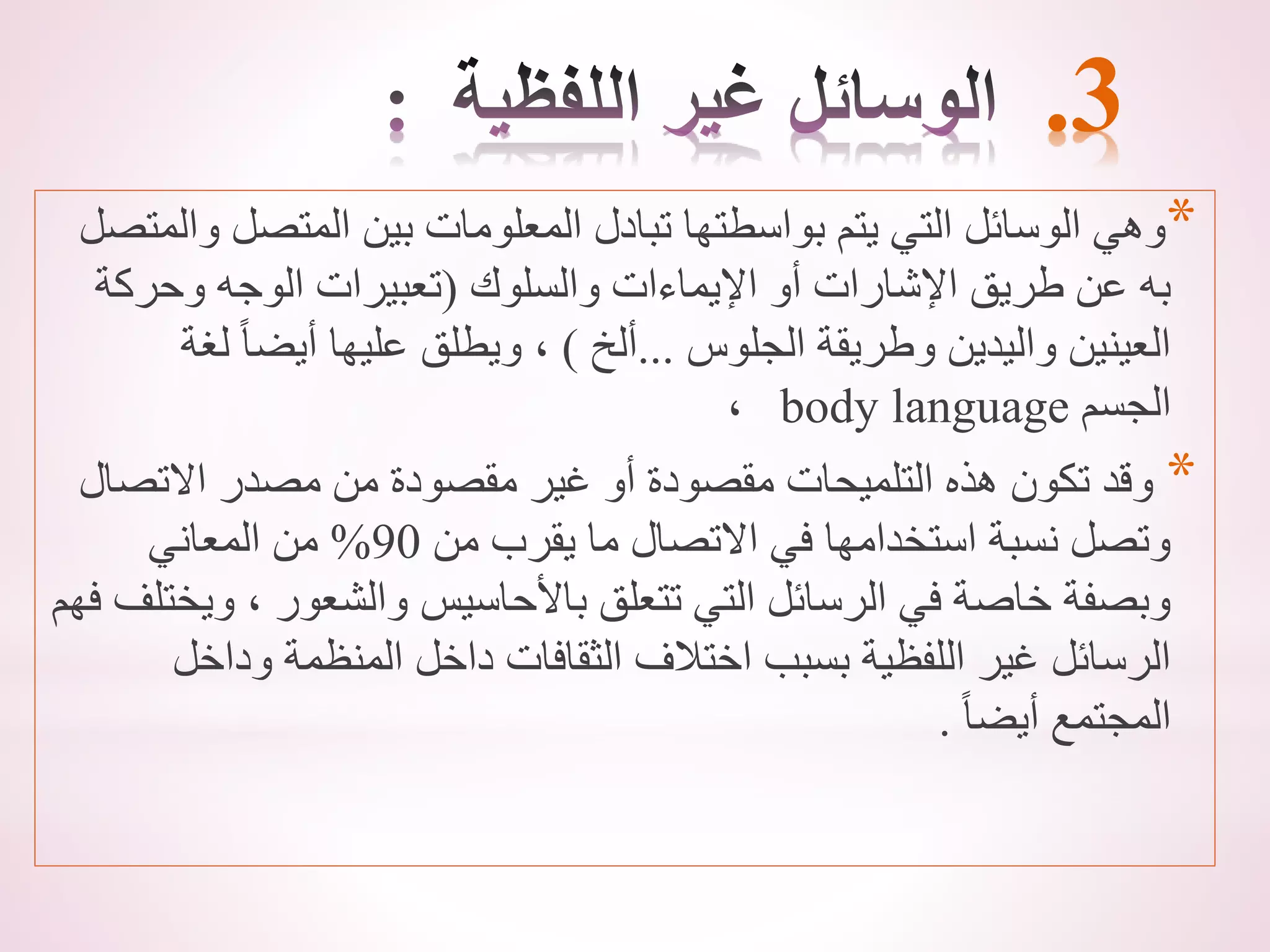 .3
*
‫المتصل‬ ‫بين‬ ‫المعلومات‬ ‫تبادل‬ ‫بواسطتها‬ ‫يتم‬ ‫التي‬ ‫الوسائل‬ ‫وهي‬
‫والمتصل‬
‫والسلوك‬ ‫اإليماءات‬ ‫أو‬ ‫اإلشارات‬ ‫طريق‬ ‫عن‬ ‫به‬
(
‫وحرك‬ ‫الوجه‬ ‫تعبيرات‬
‫ة‬
‫الجلوس‬ ‫وطريقة‬ ‫واليدين‬ ‫العينين‬
...
‫ألخ‬
)
‫ل‬ ً‫ا‬‫أيض‬ ‫عليها‬ ‫ويطلق‬ ،
‫غة‬
‫الجسم‬
body language
،
*
‫االتص‬ ‫مصدر‬ ‫من‬ ‫مقصودة‬ ‫غير‬ ‫أو‬ ‫مقصودة‬ ‫التلميحات‬ ‫هذه‬ ‫تكون‬ ‫وقد‬
‫ال‬
‫من‬ ‫يقرب‬ ‫ما‬ ‫االتصال‬ ‫في‬ ‫استخدامها‬ ‫نسبة‬ ‫وتصل‬
90
%
‫المعاني‬ ‫من‬
، ‫والشعور‬ ‫باألحاسيس‬ ‫تتعلق‬ ‫التي‬ ‫الرسائل‬ ‫في‬ ‫خاصة‬ ‫وبصفة‬
‫فهم‬ ‫ويختلف‬
‫ودا‬ ‫المنظمة‬ ‫داخل‬ ‫الثقافات‬ ‫اختالف‬ ‫بسبب‬ ‫اللفظية‬ ‫غير‬ ‫الرسائل‬
‫خل‬
ً‫ا‬‫أيض‬ ‫المجتمع‬
.
 