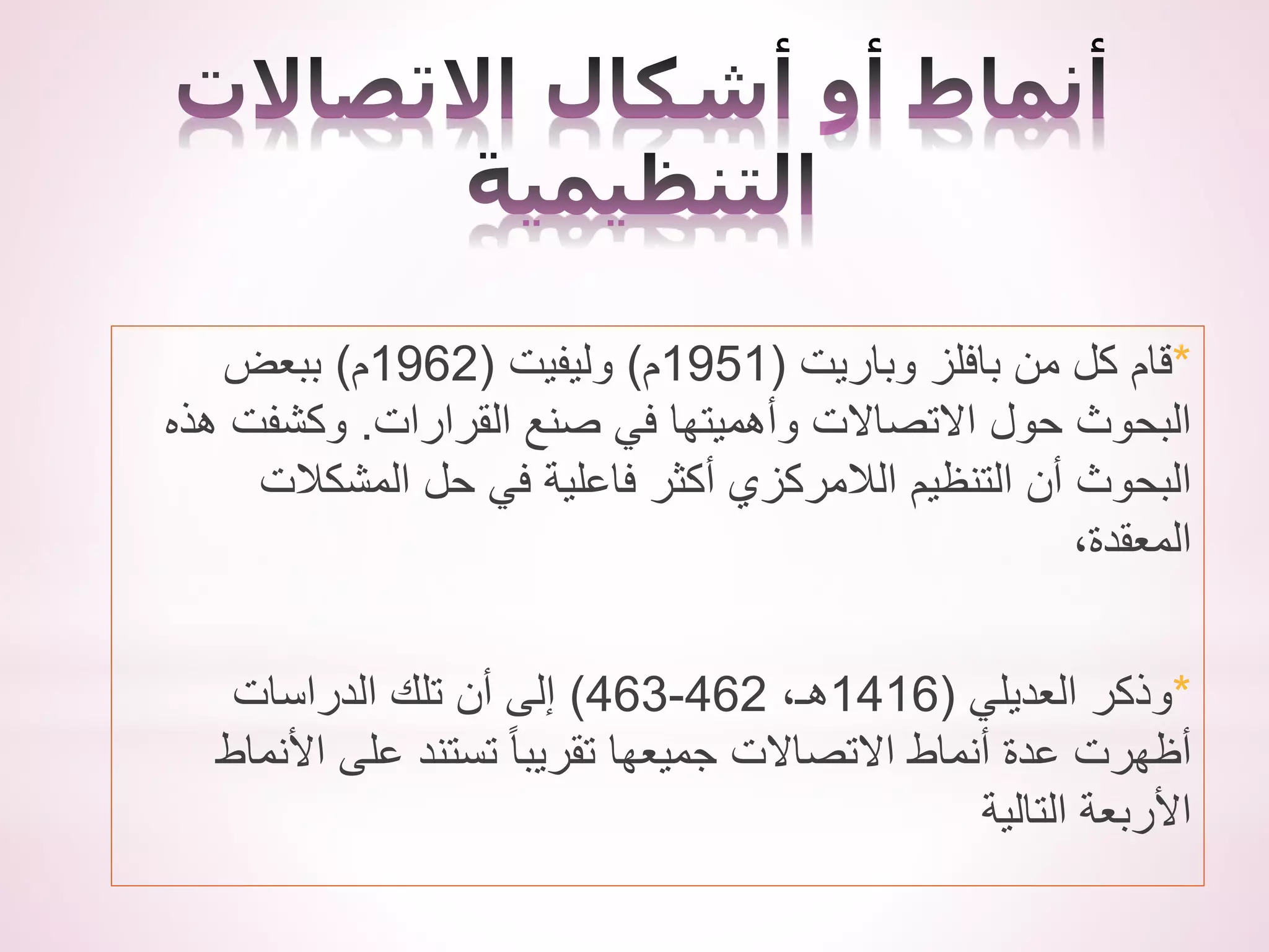*
‫من‬ ‫كل‬ ‫قام‬
‫بافلز‬
‫وباريت‬
(
1951
‫م‬
)
‫وليفيت‬
(
1962
‫م‬
)
‫ببعض‬
‫القرارات‬ ‫صنع‬ ‫في‬ ‫وأهميتها‬ ‫االتصاالت‬ ‫حول‬ ‫البحوث‬
.
‫هذه‬ ‫وكشفت‬
‫المشكالت‬ ‫حل‬ ‫في‬ ‫فاعلية‬ ‫أكثر‬ ‫الالمركزي‬ ‫التنظيم‬ ‫أن‬ ‫البحوث‬
،‫المعقدة‬
*
‫وذكر‬
‫العديلي‬
(
1416
،‫هـ‬
462
-
463
)
‫الدراسات‬ ‫تلك‬ ‫أن‬ ‫إلى‬
‫األنماط‬ ‫على‬ ‫تستند‬ ً‫ا‬‫تقريب‬ ‫جميعها‬ ‫االتصاالت‬ ‫أنماط‬ ‫عدة‬ ‫أظهرت‬
‫التالية‬ ‫األربعة‬
 