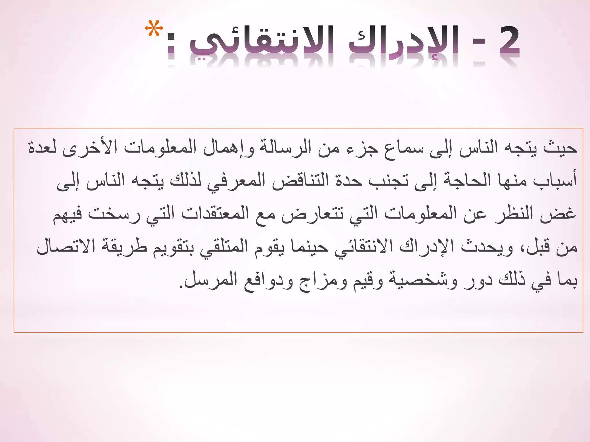 ‫لعدة‬ ‫األخرى‬ ‫المعلومات‬ ‫وإهمال‬ ‫الرسالة‬ ‫من‬ ‫جزء‬ ‫سماع‬ ‫إلى‬ ‫الناس‬ ‫يتجه‬ ‫حيث‬
‫إلى‬ ‫الناس‬ ‫يتجه‬ ‫لذلك‬ ‫المعرفي‬ ‫التناقض‬ ‫حدة‬ ‫تجنب‬ ‫إلى‬ ‫الحاجة‬ ‫منها‬ ‫أسباب‬
‫فيهم‬ ‫رسخت‬ ‫التي‬ ‫المعتقدات‬ ‫مع‬ ‫تتعارض‬ ‫التي‬ ‫المعلومات‬ ‫عن‬ ‫النظر‬ ‫غض‬
‫االت‬ ‫طريقة‬ ‫بتقويم‬ ‫المتلقي‬ ‫يقوم‬ ‫حينما‬ ‫االنتقائي‬ ‫اإلدراك‬ ‫ويحدث‬ ،‫قبل‬ ‫من‬
‫صال‬
‫المرسل‬ ‫ودوافع‬ ‫ومزاج‬ ‫وقيم‬ ‫وشخصية‬ ‫دور‬ ‫ذلك‬ ‫في‬ ‫بما‬
.
*
 