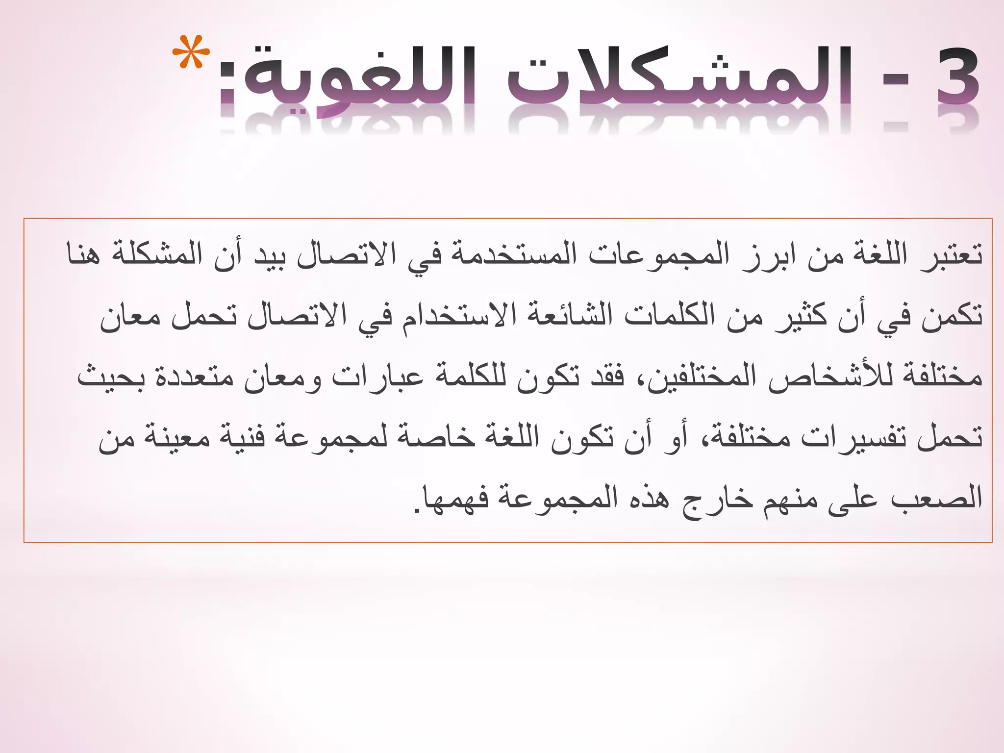 *
‫هنا‬ ‫المشكلة‬ ‫أن‬ ‫بيد‬ ‫االتصال‬ ‫في‬ ‫المستخدمة‬ ‫المجموعات‬ ‫ابرز‬ ‫من‬ ‫اللغة‬ ‫تعتبر‬
‫معان‬ ‫تحمل‬ ‫االتصال‬ ‫في‬ ‫االستخدام‬ ‫الشائعة‬ ‫الكلمات‬ ‫من‬ ‫كثير‬ ‫أن‬ ‫في‬ ‫تكمن‬
‫بح‬ ‫متعددة‬ ‫ومعان‬ ‫عبارات‬ ‫للكلمة‬ ‫تكون‬ ‫فقد‬ ،‫المختلفين‬ ‫لألشخاص‬ ‫مختلفة‬
‫يث‬
‫من‬ ‫معينة‬ ‫فنية‬ ‫لمجموعة‬ ‫خاصة‬ ‫اللغة‬ ‫تكون‬ ‫أن‬ ‫أو‬ ،‫مختلفة‬ ‫تفسيرات‬ ‫تحمل‬
‫فهمها‬ ‫المجموعة‬ ‫هذه‬ ‫خارج‬ ‫منهم‬ ‫على‬ ‫الصعب‬
.
 