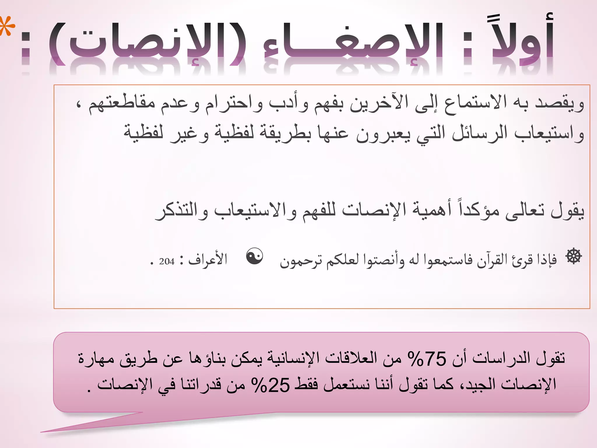 ، ‫مقاطعتهم‬ ‫وعدم‬ ‫واحترام‬ ‫وأدب‬ ‫بفهم‬ ‫اآلخرين‬ ‫إلى‬ ‫االستماع‬ ‫به‬ ‫ويقصد‬
‫لفظية‬ ‫وغير‬ ‫لفظية‬ ‫بطريقة‬ ‫عنها‬ ‫يعبرون‬ ‫التي‬ ‫الرسائل‬ ‫واستيعاب‬
‫والتذكر‬ ‫واالستيعاب‬ ‫للفهم‬ ‫اإلنصات‬ ‫أهمية‬ ً‫ا‬‫مؤكد‬ ‫تعالى‬ ‫يقول‬
‫أف‬‫ر‬‫ع‬‫أال‬
:
204
.  ‫ترحمون‬ ‫لعلكم‬‫نصتوأ‬‫وأ‬ ‫له‬ ‫فاستمعوأ‬‫ن‬‫أ‬‫ر‬‫ألق‬ ‫ئ‬‫قر‬‫فإذأ‬ 
*
‫أن‬ ‫الدراسات‬ ‫تقول‬
75
%
‫مهارة‬ ‫طريق‬ ‫عن‬ ‫بناؤها‬ ‫يمكن‬ ‫اإلنسانية‬ ‫العالقات‬ ‫من‬
‫فقط‬ ‫نستعمل‬ ‫أننا‬ ‫تقول‬ ‫كما‬ ،‫الجيد‬ ‫اإلنصات‬
25
%
‫اإلنصات‬ ‫في‬ ‫قدراتنا‬ ‫من‬
.
 