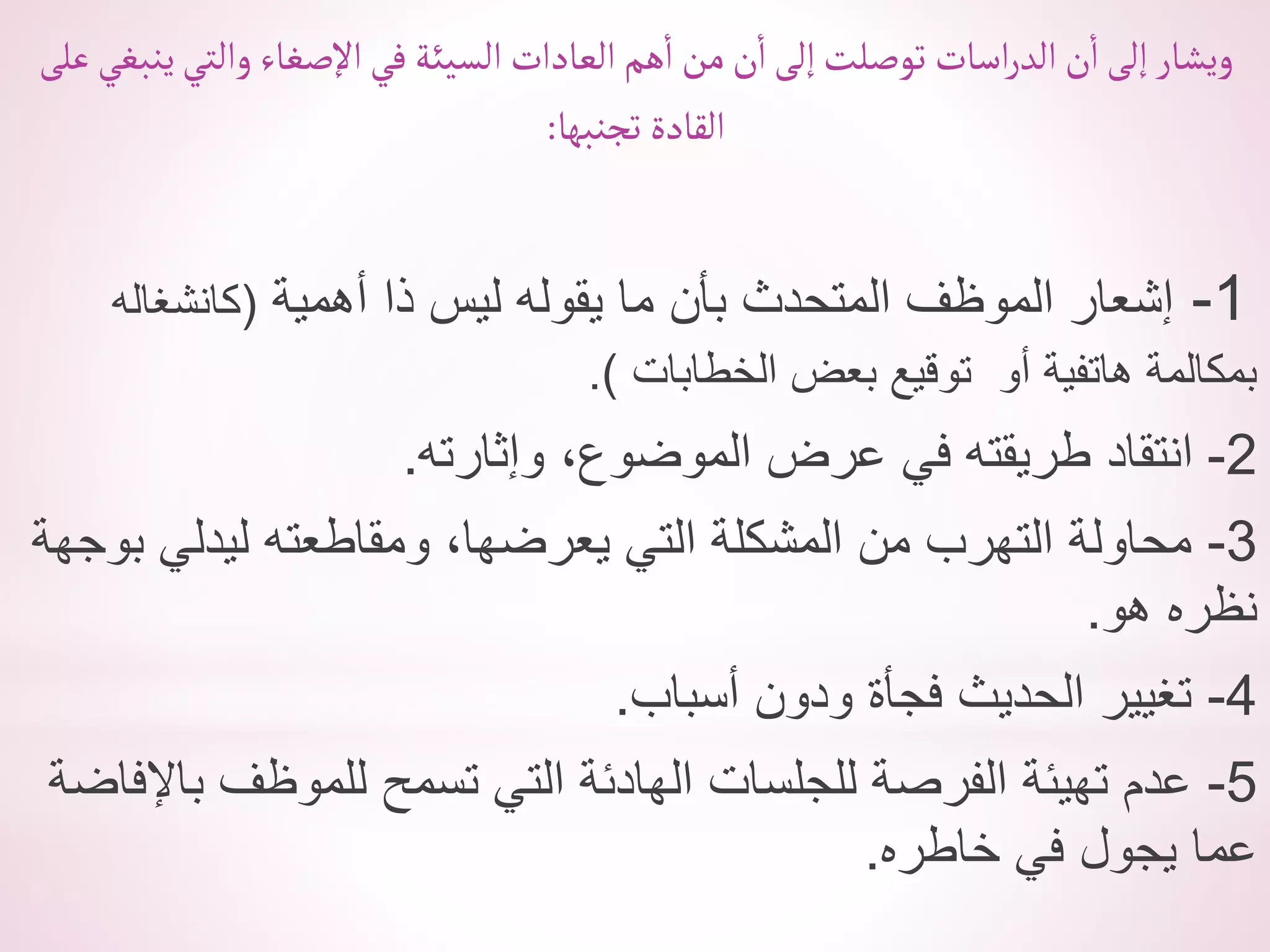 ‫عل‬‫ينبغي‬‫وألتي‬ ‫أإلصغاء‬‫في‬ ‫ألسيئة‬ ‫ألعادأت‬‫هم‬‫أ‬ ‫من‬‫ن‬‫أ‬‫إلى‬‫توصلت‬ ‫أسات‬‫ر‬‫ألد‬‫ن‬‫أ‬‫إلى‬‫ويشار‬
‫ى‬
‫تجنبها‬ ‫ألقادة‬
:
1
-
‫أهمية‬ ‫ذا‬ ‫ليس‬ ‫يقوله‬ ‫ما‬ ‫بأن‬ ‫المتحدث‬ ‫الموظف‬ ‫إشعار‬
(
‫كانشغاله‬
‫الخطابات‬ ‫بعض‬ ‫توقيع‬ ‫أو‬ ‫هاتفية‬ ‫بمكالمة‬
.)
2
-
‫وإثارته‬ ،‫الموضوع‬ ‫عرض‬ ‫في‬ ‫طريقته‬ ‫انتقاد‬
.
3
-
‫بوجهة‬ ‫ليدلي‬ ‫ومقاطعته‬ ،‫يعرضها‬ ‫التي‬ ‫المشكلة‬ ‫من‬ ‫التهرب‬ ‫محاولة‬
‫هو‬ ‫نظره‬
.
4
-
‫أسباب‬ ‫ودون‬ ‫فجأة‬ ‫الحديث‬ ‫تغيير‬
.
5
-
‫باإلفاض‬ ‫للموظف‬ ‫تسمح‬ ‫التي‬ ‫الهادئة‬ ‫للجلسات‬ ‫الفرصة‬ ‫تهيئة‬ ‫عدم‬
‫ة‬
‫خاطره‬ ‫في‬ ‫يجول‬ ‫عما‬
.
 