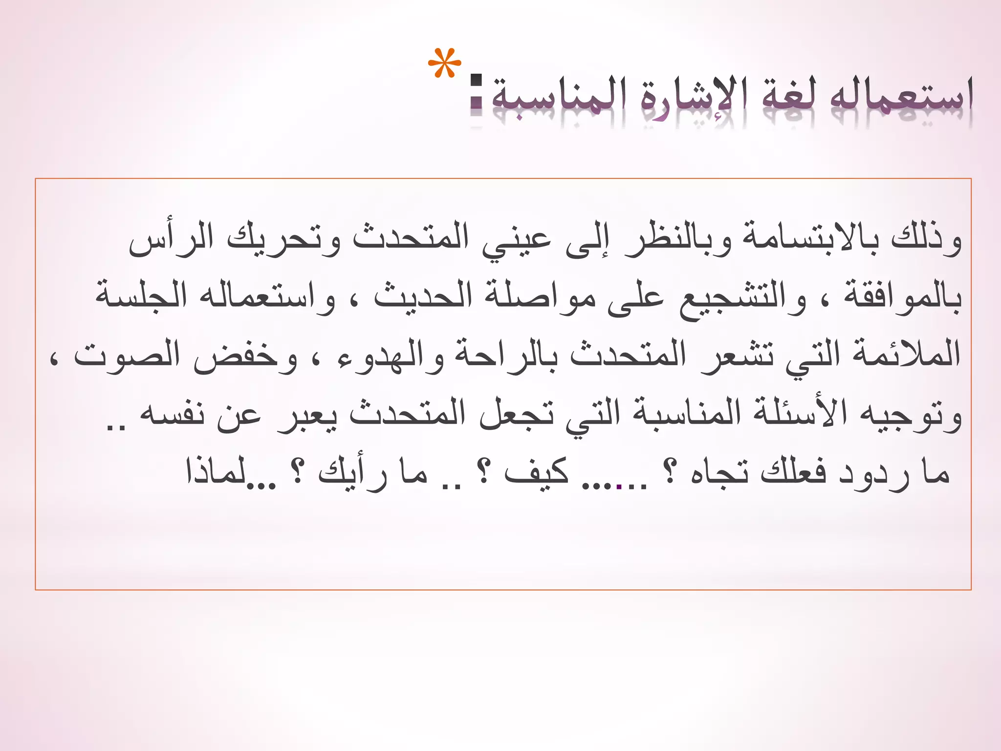 *
‫الرأس‬ ‫وتحريك‬ ‫المتحدث‬ ‫عيني‬ ‫إلى‬ ‫وبالنظر‬ ‫باالبتسامة‬ ‫وذلك‬
‫الجلسة‬ ‫واستعماله‬ ، ‫الحديث‬ ‫مواصلة‬ ‫على‬ ‫والتشجيع‬ ، ‫بالموافقة‬
، ‫الصوت‬ ‫وخفض‬ ، ‫والهدوء‬ ‫بالراحة‬ ‫المتحدث‬ ‫تشعر‬ ‫التي‬ ‫المالئمة‬
‫نفسه‬ ‫عن‬ ‫يعبر‬ ‫المتحدث‬ ‫تجعل‬ ‫التي‬ ‫المناسبة‬ ‫األسئلة‬ ‫وتوجيه‬
.
.
‫…لماذا‬ ‫؟‬ ‫كيف‬
..
‫؟‬ ‫رأيك‬ ‫ما‬ … ‫؟‬ ‫تجاه‬ ‫فعلك‬ ‫ردود‬ ‫ما‬
..
.
 