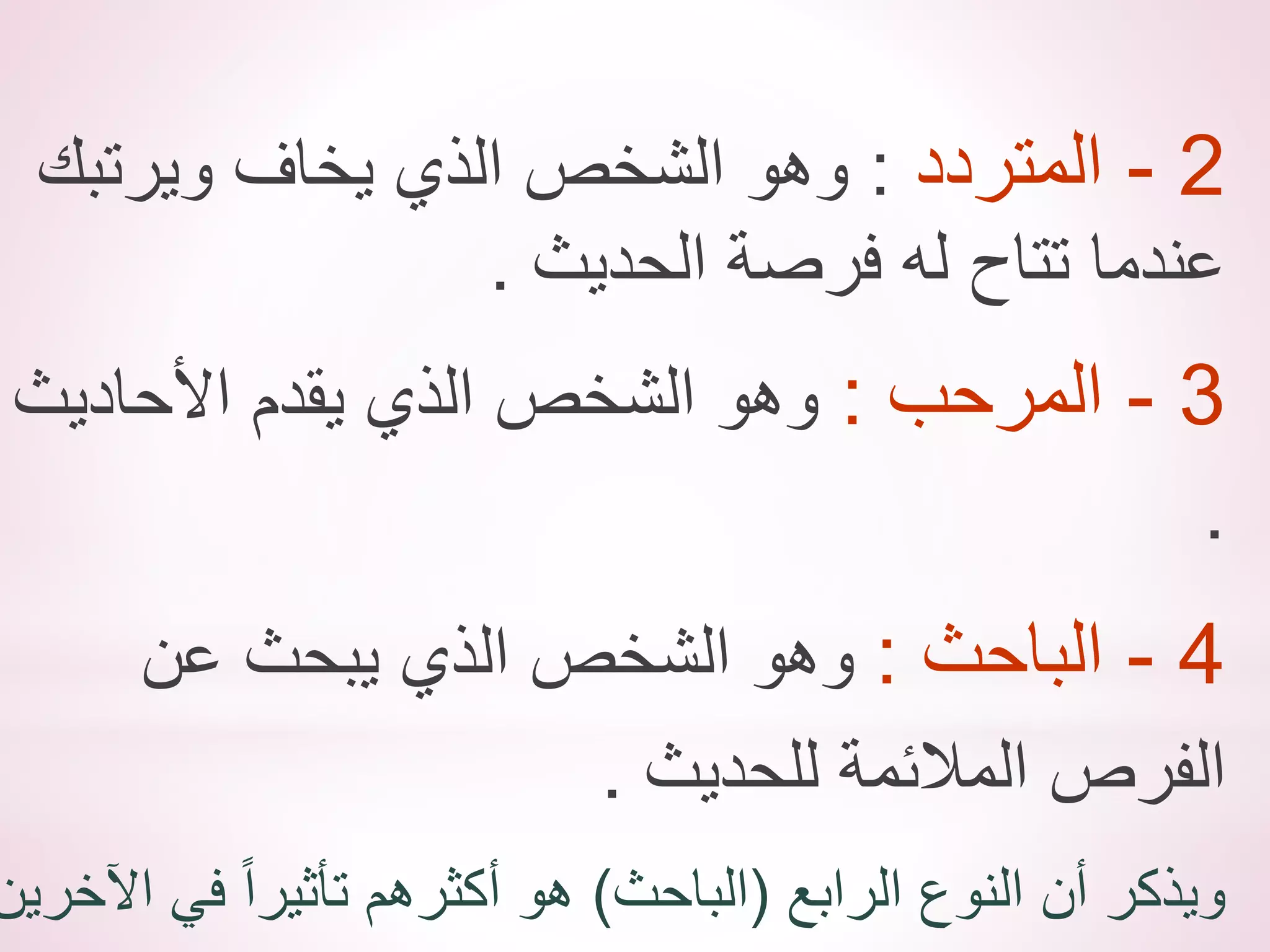 2
-
‫المتردد‬
:
‫ويرتبك‬ ‫يخاف‬ ‫الذي‬ ‫الشخص‬ ‫وهو‬
‫الحديث‬ ‫فرصة‬ ‫له‬ ‫تتاح‬ ‫عندما‬
.
3
-
‫المرحب‬
:
‫األحاديث‬ ‫يقدم‬ ‫الذي‬ ‫الشخص‬ ‫وهو‬
.
4
-
‫الباحث‬
:
‫عن‬ ‫يبحث‬ ‫الذي‬ ‫الشخص‬ ‫وهو‬
‫للحديث‬ ‫المالئمة‬ ‫الفرص‬
.
‫الرابع‬ ‫النوع‬ ‫أن‬ ‫ويذكر‬
(
‫الباحث‬
)
‫اآلخري‬ ‫في‬ ً‫ا‬‫تأثير‬ ‫أكثرهم‬ ‫هو‬
‫ن‬
 