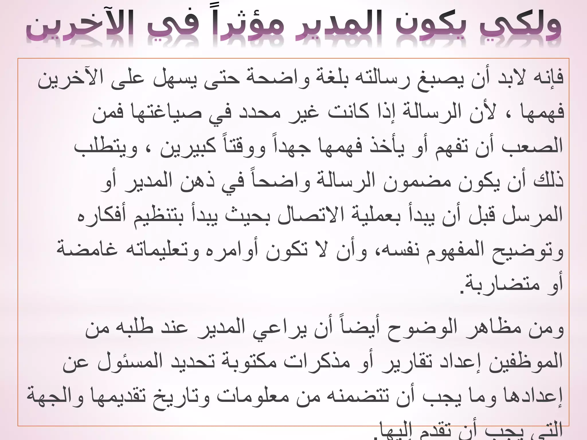 ‫اآلخري‬ ‫على‬ ‫يسهل‬ ‫حتى‬ ‫واضحة‬ ‫بلغة‬ ‫رسالته‬ ‫يصبغ‬ ‫أن‬ ‫البد‬ ‫فإنه‬
‫ن‬
‫فمن‬ ‫صياغتها‬ ‫في‬ ‫محدد‬ ‫غير‬ ‫كانت‬ ‫إذا‬ ‫الرسالة‬ ‫ألن‬ ، ‫فهمها‬
‫ويتطلب‬ ، ‫كبيرين‬ ً‫ا‬‫ووقت‬ ً‫ا‬‫جهد‬ ‫فهمها‬ ‫يأخذ‬ ‫أو‬ ‫تفهم‬ ‫أن‬ ‫الصعب‬
‫أو‬ ‫المدير‬ ‫ذهن‬ ‫في‬ ً‫ا‬‫واضح‬ ‫الرسالة‬ ‫مضمون‬ ‫يكون‬ ‫أن‬ ‫ذلك‬
‫أفك‬ ‫بتنظيم‬ ‫يبدأ‬ ‫بحيث‬ ‫االتصال‬ ‫بعملية‬ ‫يبدأ‬ ‫أن‬ ‫قبل‬ ‫المرسل‬
‫اره‬
‫غامضة‬ ‫وتعليماته‬ ‫أوامره‬ ‫تكون‬ ‫ال‬ ‫وأن‬ ،‫نفسه‬ ‫المفهوم‬ ‫وتوضيح‬
‫متضاربة‬ ‫أو‬
.
‫من‬ ‫طلبه‬ ‫عند‬ ‫المدير‬ ‫يراعي‬ ‫أن‬ ً‫ا‬‫أيض‬ ‫الوضوح‬ ‫مظاهر‬ ‫ومن‬
‫عن‬ ‫المسئول‬ ‫تحديد‬ ‫مكتوبة‬ ‫مذكرات‬ ‫أو‬ ‫تقارير‬ ‫إعداد‬ ‫الموظفين‬
‫والجهة‬ ‫تقديمها‬ ‫وتاريخ‬ ‫معلومات‬ ‫من‬ ‫تتضمنه‬ ‫أن‬ ‫يجب‬ ‫وما‬ ‫إعدادها‬
 