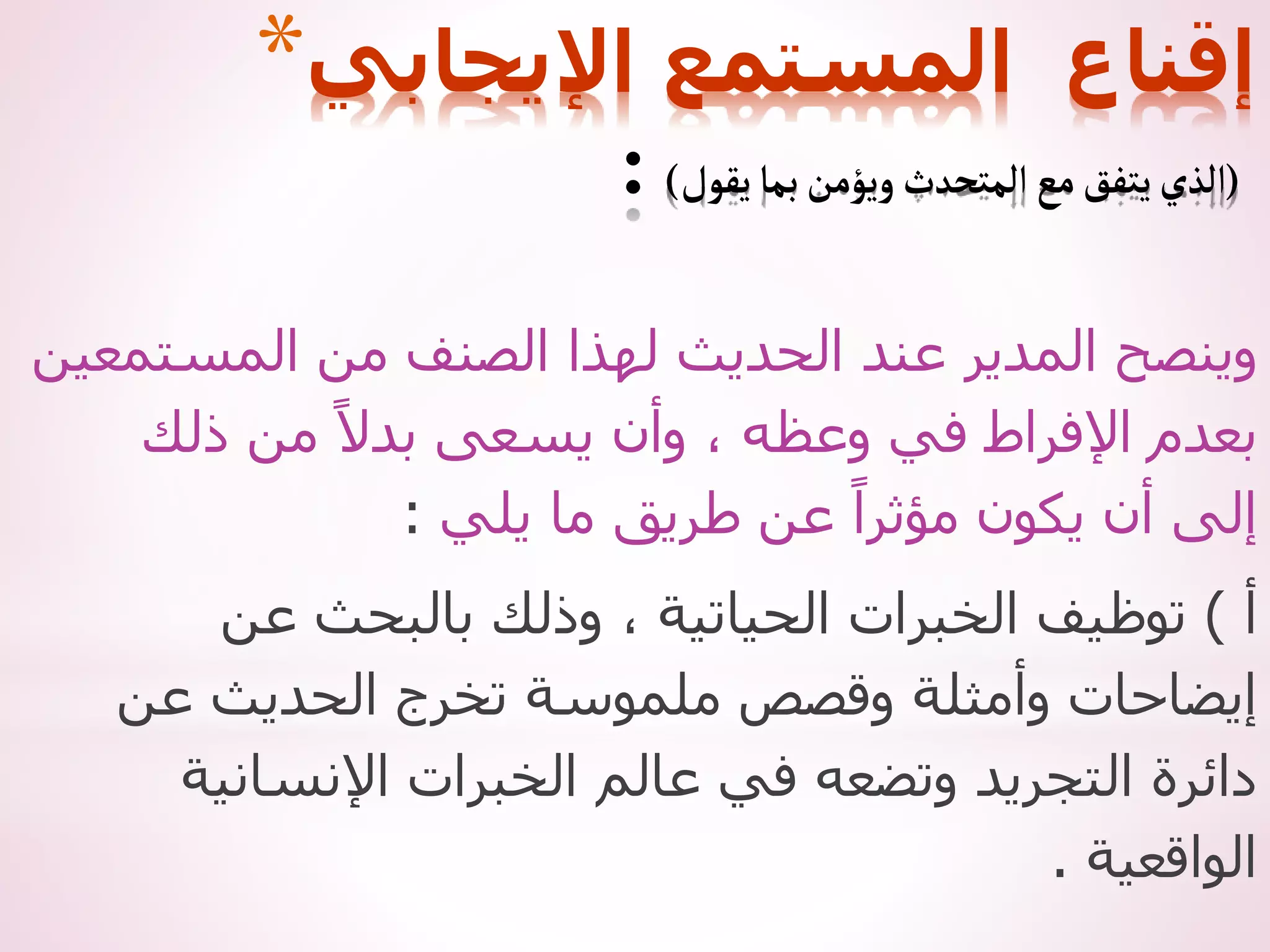 ‫المستمعين‬ ‫من‬ ‫الصنف‬ ‫لهذا‬ ‫الحديث‬ ‫عند‬ ‫المدير‬ ‫وينصح‬
‫ذلك‬ ‫من‬ ً‫بدال‬ ‫يسعى‬ ‫وأن‬ ، ‫وعظه‬ ‫في‬ ‫اإلفراط‬ ‫بعدم‬
‫يلي‬ ‫ما‬ ‫طريق‬ ‫عن‬ ً‫مؤثرا‬ ‫يكون‬ ‫أن‬ ‫إلى‬
:
‫أ‬
)
‫عن‬ ‫بالبحث‬ ‫وذلك‬ ، ‫الحياتية‬ ‫الخبرات‬ ‫توظيف‬
‫عن‬ ‫الحديث‬ ‫تخرج‬ ‫ملموسة‬ ‫وقصص‬ ‫وأمثلة‬ ‫إيضاحات‬
‫اإلنسانية‬ ‫الخبرات‬ ‫عالم‬ ‫في‬ ‫وتضعه‬ ‫التجريد‬ ‫دائرة‬
‫الواقعية‬
.
*‫اإليجابي‬ ‫المستمع‬ ‫إقناع‬
(
‫يقول‬‫بما‬‫ويؤمن‬‫المتحدث‬‫مع‬‫يتفق‬‫الذي‬
)
:
 