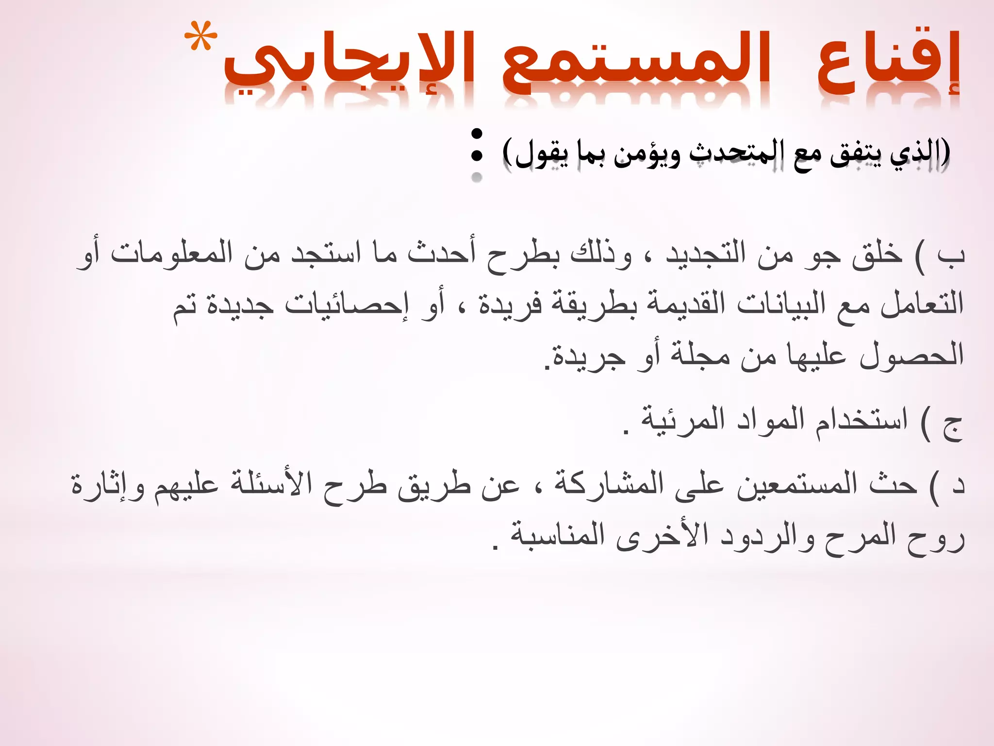 ‫ب‬
)
‫أو‬ ‫المعلومات‬ ‫من‬ ‫استجد‬ ‫ما‬ ‫أحدث‬ ‫بطرح‬ ‫وذلك‬ ، ‫التجديد‬ ‫من‬ ‫جو‬ ‫خلق‬
‫تم‬ ‫جديدة‬ ‫إحصائيات‬ ‫أو‬ ، ‫فريدة‬ ‫بطريقة‬ ‫القديمة‬ ‫البيانات‬ ‫مع‬ ‫التعامل‬
‫جريدة‬ ‫أو‬ ‫مجلة‬ ‫من‬ ‫عليها‬ ‫الحصول‬
.
‫ج‬
)
‫المرئية‬ ‫المواد‬ ‫استخدام‬
.
‫د‬
)
‫وإثارة‬ ‫عليهم‬ ‫األسئلة‬ ‫طرح‬ ‫طريق‬ ‫عن‬ ، ‫المشاركة‬ ‫على‬ ‫المستمعين‬ ‫حث‬
‫المناسبة‬ ‫األخرى‬ ‫والردود‬ ‫المرح‬ ‫روح‬
.
*‫اإليجابي‬ ‫المستمع‬ ‫إقناع‬
(
‫يقول‬‫بما‬‫ويؤمن‬‫المتحدث‬‫مع‬‫يتفق‬‫الذي‬
)
:
 