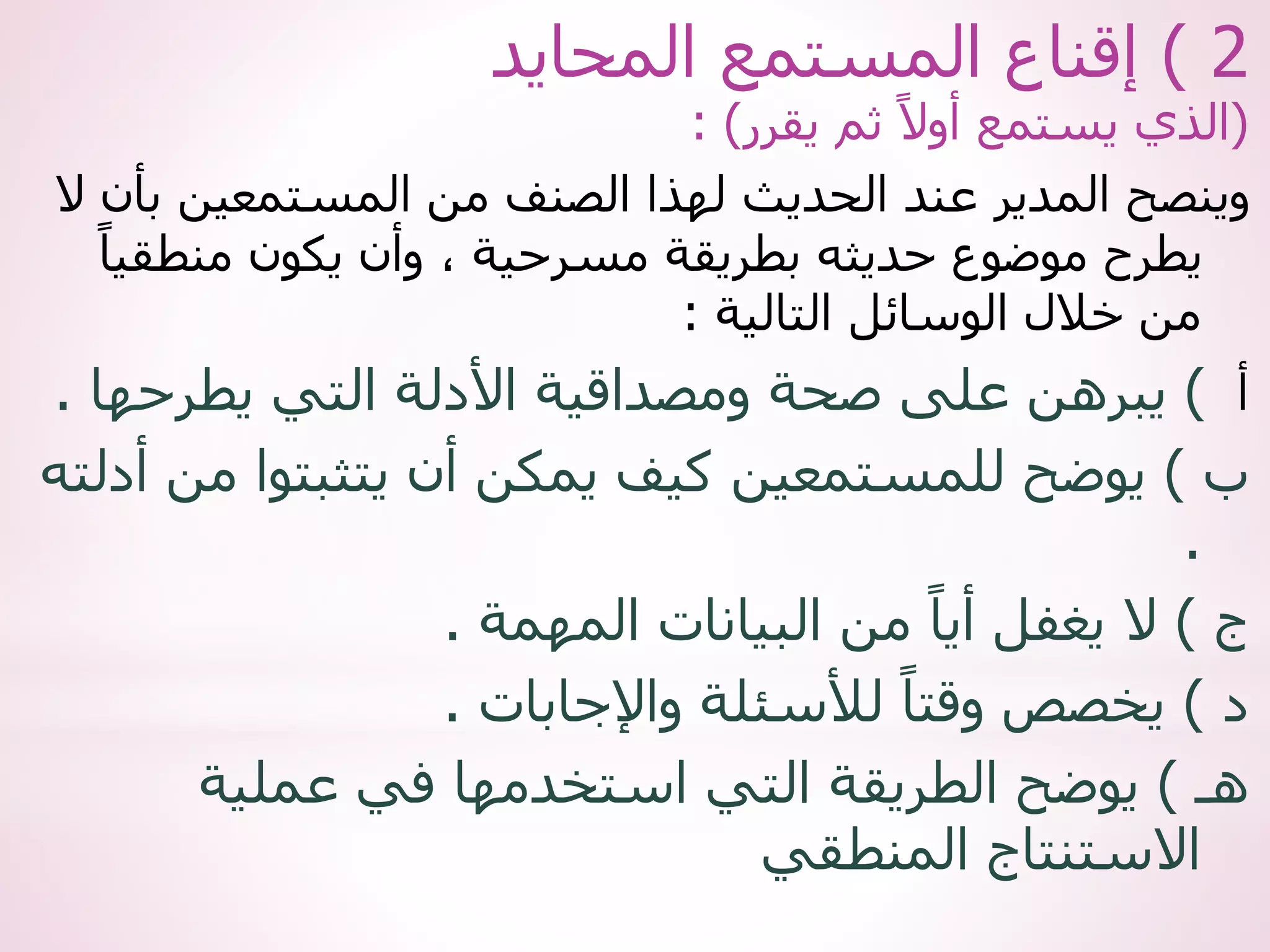 2
)
‫المحايد‬ ‫المستمع‬ ‫إقناع‬
(
‫يقرر‬ ‫ثم‬ ً‫أوال‬ ‫يستمع‬ ‫الذي‬
: )
‫ب‬ ‫المستمعين‬ ‫من‬ ‫الصنف‬ ‫لهذا‬ ‫الحديث‬ ‫عند‬ ‫المدير‬ ‫وينصح‬
‫ال‬ ‫أن‬
‫منطق‬ ‫يكون‬ ‫وأن‬ ، ‫مسرحية‬ ‫بطريقة‬ ‫حديثه‬ ‫موضوع‬ ‫يطرح‬
ً‫يا‬
‫التالية‬ ‫الوسائل‬ ‫خالل‬ ‫من‬
:
‫أ‬
)
‫يطرحه‬ ‫التي‬ ‫األدلة‬ ‫ومصداقية‬ ‫صحة‬ ‫على‬ ‫يبرهن‬
‫ا‬
.
‫ب‬
)
‫م‬ ‫يتثبتوا‬ ‫أن‬ ‫يمكن‬ ‫كيف‬ ‫للمستمعين‬ ‫يوضح‬
‫أدلته‬ ‫ن‬
.
‫ج‬
)
‫المهمة‬ ‫البيانات‬ ‫من‬ ً‫أيا‬ ‫يغفل‬ ‫ال‬
.
‫د‬
)
‫واإلجابات‬ ‫لألسئلة‬ ً‫وقتا‬ ‫يخصص‬
.
‫هـ‬
)
‫عملية‬ ‫في‬ ‫استخدمها‬ ‫التي‬ ‫الطريقة‬ ‫يوضح‬
‫المنطقي‬ ‫االستنتاج‬
 