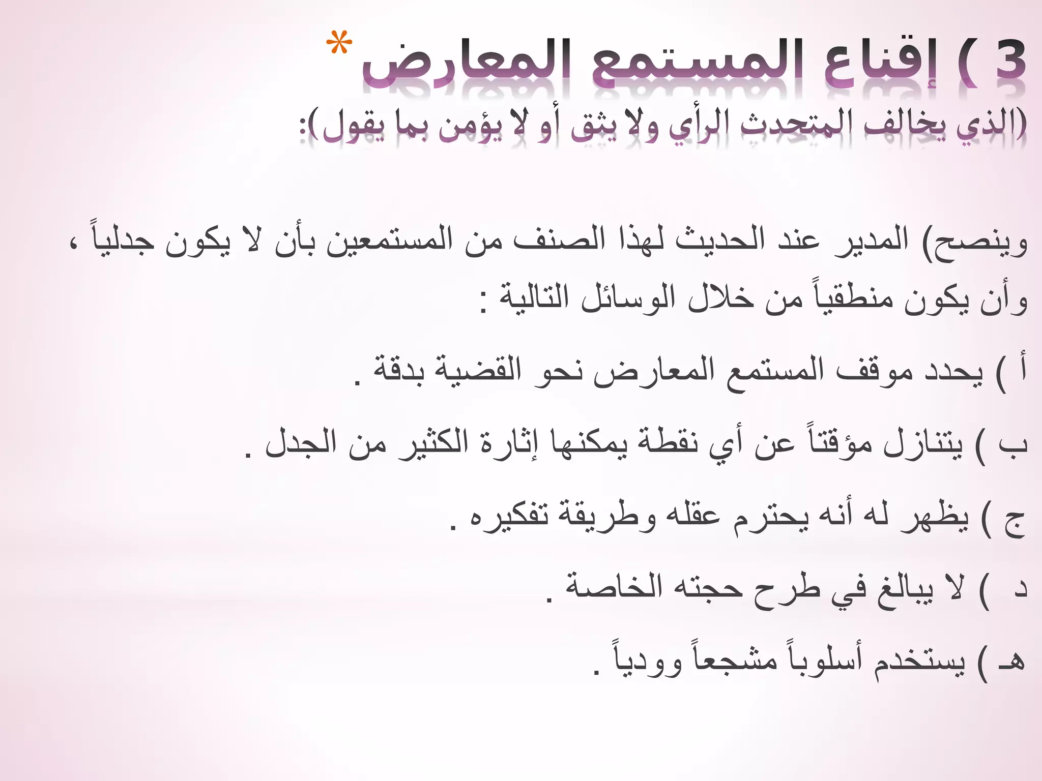 *
‫وينصح‬
)
، ً‫ا‬‫جدلي‬ ‫يكون‬ ‫ال‬ ‫بأن‬ ‫المستمعين‬ ‫من‬ ‫الصنف‬ ‫لهذا‬ ‫الحديث‬ ‫عند‬ ‫المدير‬
‫التالية‬ ‫الوسائل‬ ‫خالل‬ ‫من‬ ً‫ا‬‫منطقي‬ ‫يكون‬ ‫وأن‬
:
‫أ‬
)
‫بدقة‬ ‫القضية‬ ‫نحو‬ ‫المعارض‬ ‫المستمع‬ ‫موقف‬ ‫يحدد‬
.
‫ب‬
)
‫الجدل‬ ‫من‬ ‫الكثير‬ ‫إثارة‬ ‫يمكنها‬ ‫نقطة‬ ‫أي‬ ‫عن‬ ً‫ا‬‫مؤقت‬ ‫يتنازل‬
.
‫ج‬
)
‫تفكيره‬ ‫وطريقة‬ ‫عقله‬ ‫يحترم‬ ‫أنه‬ ‫له‬ ‫يظهر‬
.
‫د‬
)
‫الخاصة‬ ‫حجته‬ ‫طرح‬ ‫في‬ ‫يبالغ‬ ‫ال‬
.
‫هـ‬
)
ً‫ا‬‫وودي‬ ً‫ا‬‫مشجع‬ ً‫ا‬‫أسلوب‬ ‫يستخدم‬
.
 