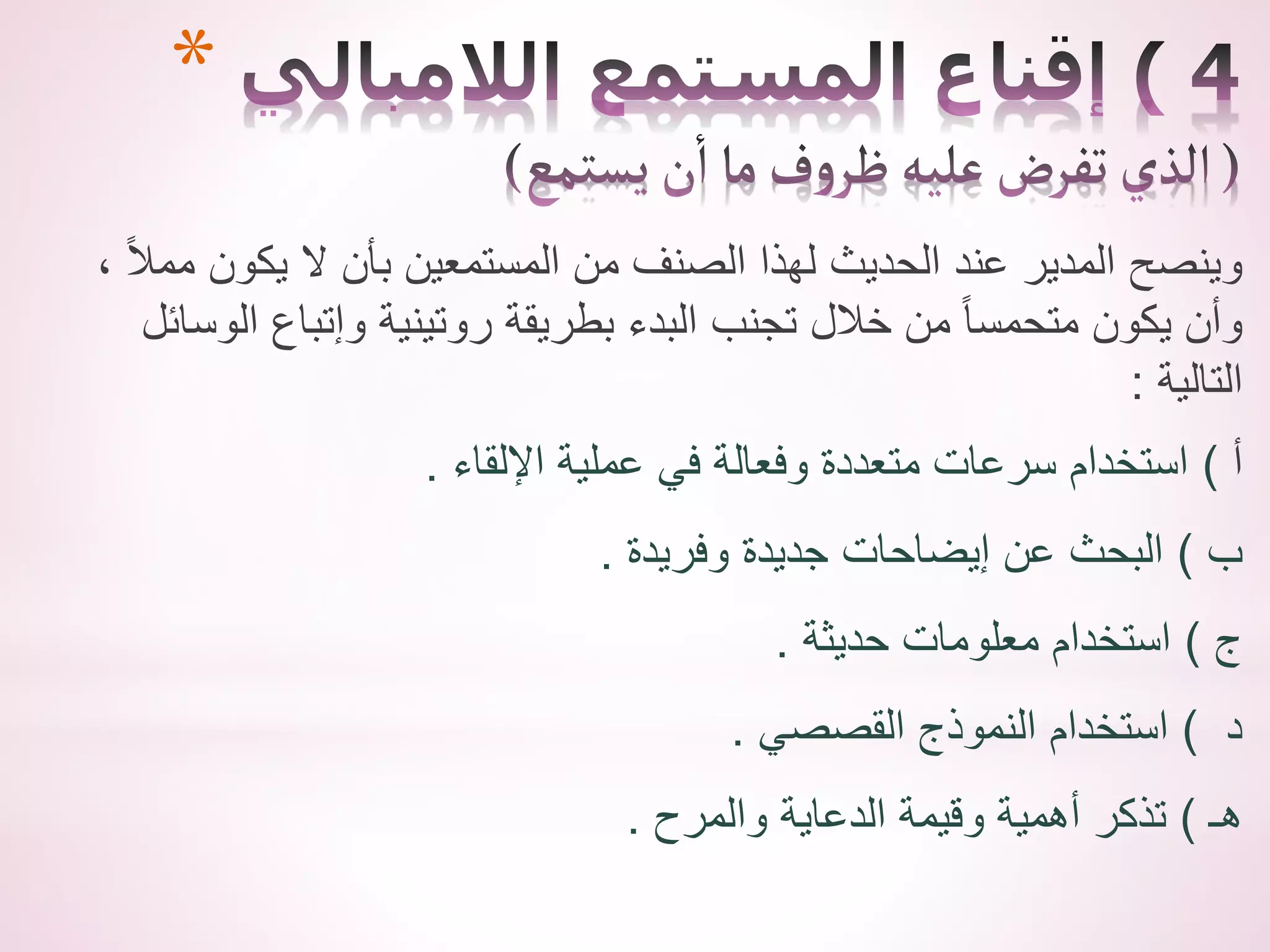 *
، ً‫ال‬‫مم‬ ‫يكون‬ ‫ال‬ ‫بأن‬ ‫المستمعين‬ ‫من‬ ‫الصنف‬ ‫لهذا‬ ‫الحديث‬ ‫عند‬ ‫المدير‬ ‫وينصح‬
‫الوسائ‬ ‫وإتباع‬ ‫روتينية‬ ‫بطريقة‬ ‫البدء‬ ‫تجنب‬ ‫خالل‬ ‫من‬ ً‫ا‬‫متحمس‬ ‫يكون‬ ‫وأن‬
‫ل‬
‫التالية‬
:
‫أ‬
)
‫اإللقاء‬ ‫عملية‬ ‫في‬ ‫وفعالة‬ ‫متعددة‬ ‫سرعات‬ ‫استخدام‬
.
‫ب‬
)
‫وفريدة‬ ‫جديدة‬ ‫إيضاحات‬ ‫عن‬ ‫البحث‬
.
‫ج‬
)
‫حديثة‬ ‫معلومات‬ ‫استخدام‬
.
‫د‬
)
‫القصصي‬ ‫النموذج‬ ‫استخدام‬
.
‫هـ‬
)
‫والمرح‬ ‫الدعاية‬ ‫وقيمة‬ ‫أهمية‬ ‫تذكر‬
.
 