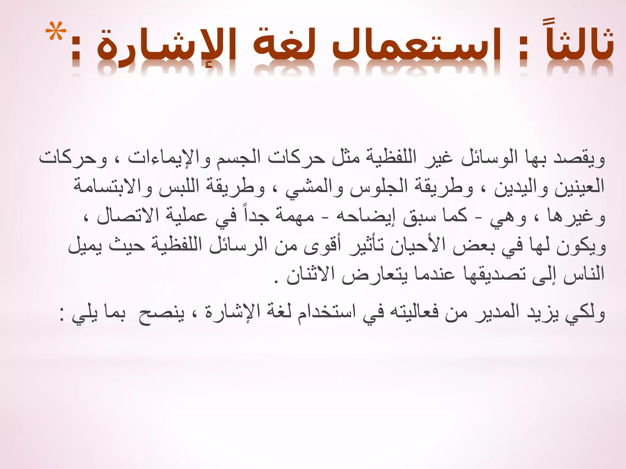 * ً‫ثالثا‬
:
‫اإلشارة‬ ‫لغة‬ ‫استعمال‬
:
‫وحركات‬ ، ‫واإليماءات‬ ‫الجسم‬ ‫حركات‬ ‫مثل‬ ‫اللفظية‬ ‫غير‬ ‫الوسائل‬ ‫بها‬ ‫ويقصد‬
‫واالبتسامة‬ ‫اللبس‬ ‫وطريقة‬ ، ‫والمشي‬ ‫الجلوس‬ ‫وطريقة‬ ، ‫واليدين‬ ‫العينين‬
‫وهي‬ ، ‫وغيرها‬
–
‫إيضاحه‬ ‫سبق‬ ‫كما‬
–
، ‫االتصال‬ ‫عملية‬ ‫في‬ ً‫ا‬‫جد‬ ‫مهمة‬
‫يميل‬ ‫حيث‬ ‫اللفظية‬ ‫الرسائل‬ ‫من‬ ‫أقوى‬ ‫تأثير‬ ‫األحيان‬ ‫بعض‬ ‫في‬ ‫لها‬ ‫ويكون‬
‫االثنان‬ ‫يتعارض‬ ‫عندما‬ ‫تصديقها‬ ‫إلى‬ ‫الناس‬
.
‫يلي‬ ‫بما‬ ‫ينصح‬ ، ‫اإلشارة‬ ‫لغة‬ ‫استخدام‬ ‫في‬ ‫فعاليته‬ ‫من‬ ‫المدير‬ ‫يزيد‬ ‫ولكي‬
:
 