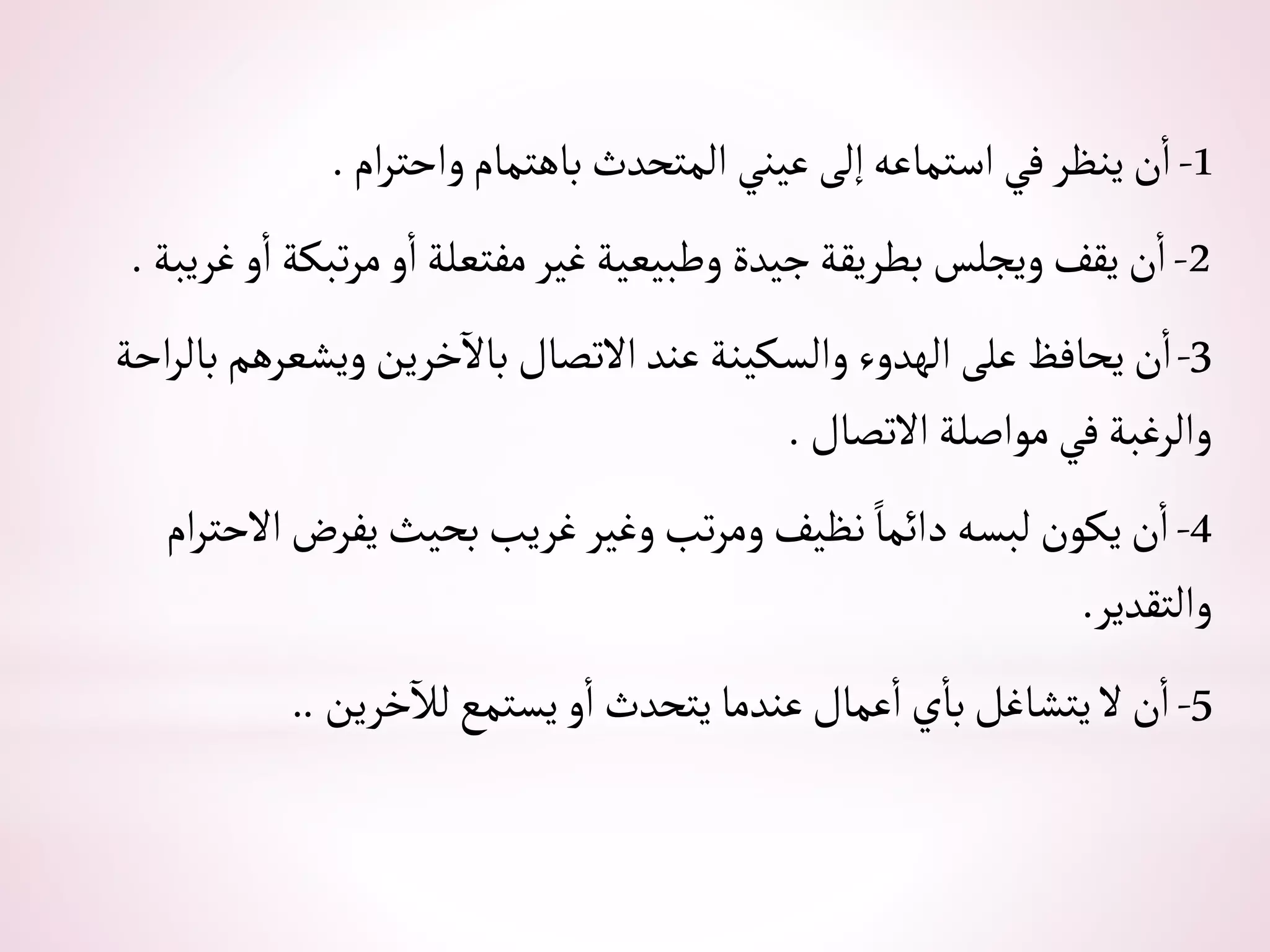 1
-
‫أم‬‫ر‬‫وأحت‬‫باهتمام‬‫ألمتحدث‬ ‫عيني‬‫إلى‬‫أستماعه‬‫في‬‫ينظر‬‫ن‬‫أ‬
.
2
-
‫غريبة‬‫و‬‫أ‬‫تبكة‬‫ر‬‫م‬‫و‬‫أ‬‫مفتعلة‬ ‫غير‬‫وطبيعية‬‫جيدة‬‫بطريقة‬‫ويجلس‬‫يقف‬‫ن‬‫أ‬
.
3
-
‫أح‬‫ر‬‫بال‬‫ويشعرهم‬‫خرين‬‫باال‬‫أالتصال‬‫عند‬‫وألسكينة‬ ‫ألهدوء‬‫على‬‫يحافظ‬‫ن‬‫أ‬
‫ة‬
‫أالتصال‬‫موأصلة‬ ‫في‬‫وألرغبة‬
.
4
-
‫أم‬‫ر‬‫أالحت‬‫يفرض‬‫بحيث‬‫غريب‬‫وغير‬‫تب‬‫ر‬‫وم‬‫نظيف‬ ً‫دأئما‬‫لبسه‬‫يكون‬‫ن‬‫أ‬
‫وألتقدير‬
.
5
-
‫خرين‬‫لال‬‫يستمع‬‫و‬‫أ‬‫يتحدث‬‫عندما‬‫عمال‬‫أ‬‫ي‬‫با‬‫يتشاغل‬‫ال‬‫ن‬‫أ‬
..
 