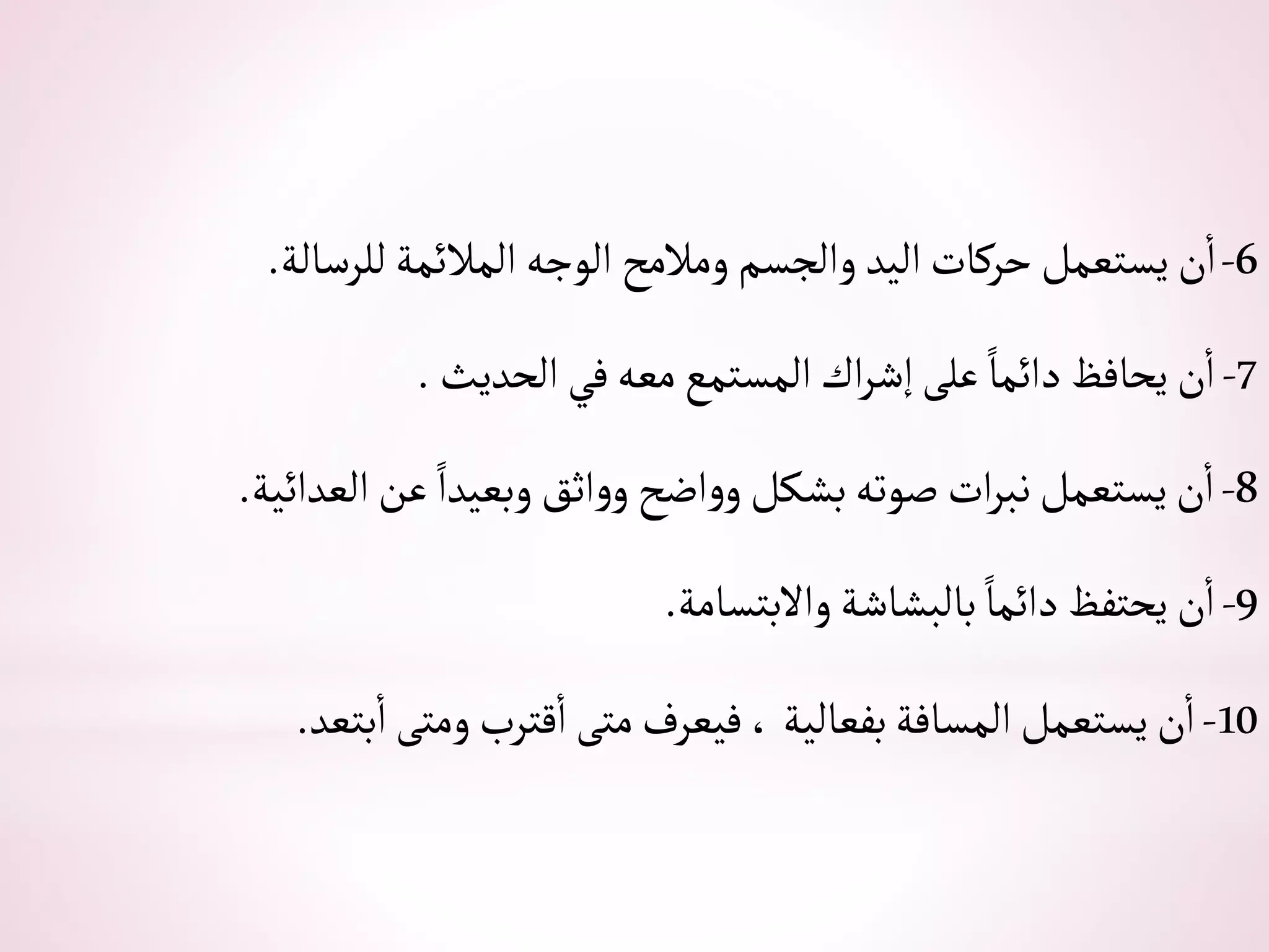 6
-
‫للرسالة‬‫ألمالئمة‬‫ألوجه‬ ‫ومالمح‬‫وألجسم‬ ‫أليد‬‫حركات‬‫يستعمل‬‫ن‬‫أ‬
.
7
-
‫ألحديث‬‫في‬‫معه‬‫ألمستمع‬‫أك‬‫ر‬‫إش‬‫على‬ ً‫دأئما‬‫يحافظ‬‫ن‬‫أ‬
.
8
-
‫ألعدأئية‬‫عن‬ ً‫وبعيدأ‬‫أثق‬‫و‬‫و‬‫أضح‬‫و‬‫و‬‫بشكل‬‫صوته‬‫أت‬‫ر‬‫نب‬‫يستعمل‬‫ن‬‫أ‬
.
9
-
‫وأالبتسامة‬‫بالبشاشة‬ ً‫دأئما‬‫يحتفظ‬‫ن‬‫أ‬
.
10
-
‫بتعد‬‫أ‬‫ومتى‬‫قترب‬‫أ‬‫متى‬‫فيعرف‬،‫بفعالية‬‫ألمسافة‬‫يستعمل‬‫ن‬‫أ‬
.
 