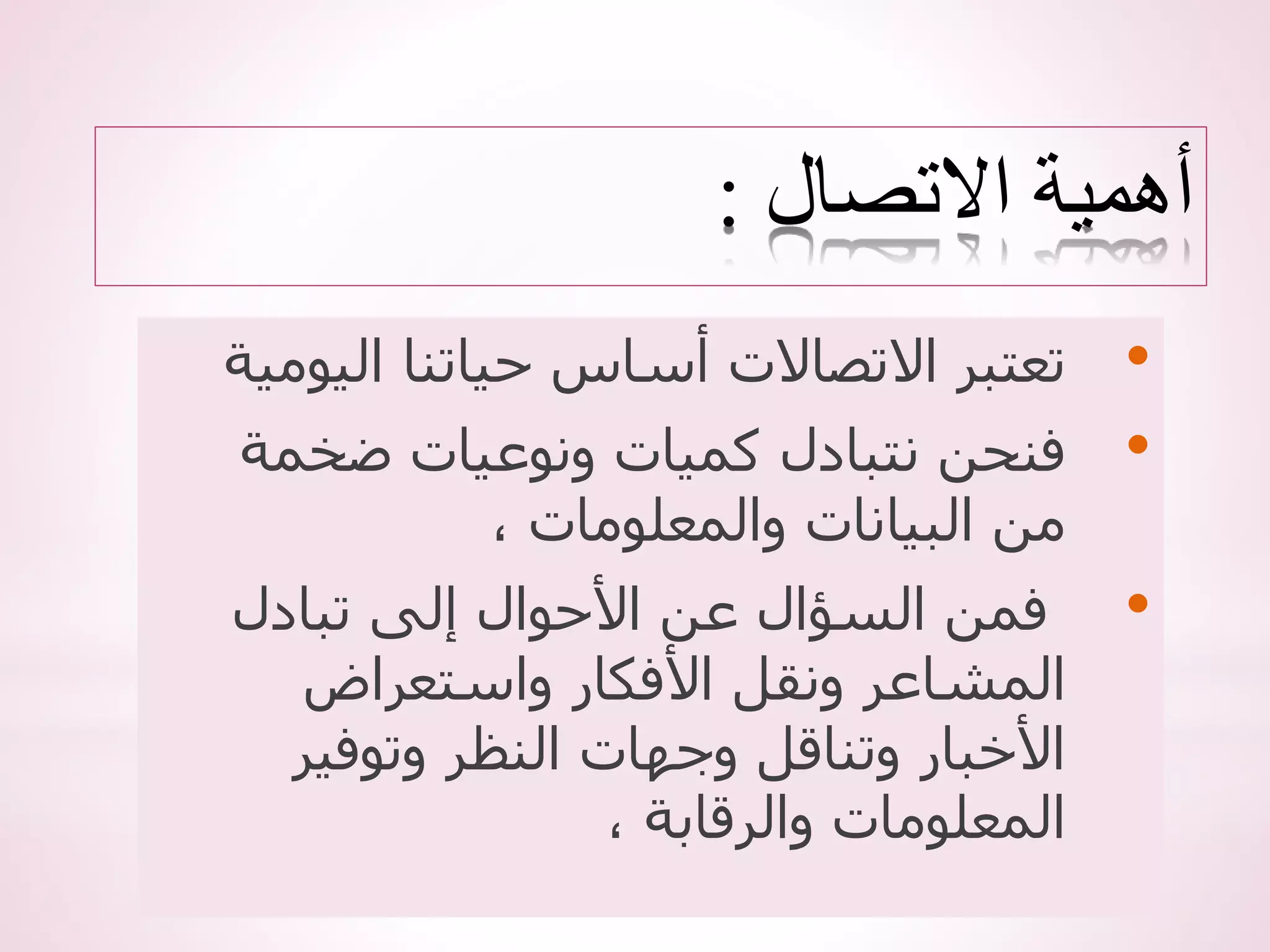 ‫االتصال‬ ‫أهمية‬
:
•
‫اليو‬ ‫حياتنا‬ ‫أساس‬ ‫االتصاالت‬ ‫تعتبر‬
‫مية‬
•
‫ضخمة‬ ‫ونوعيات‬ ‫كميات‬ ‫نتبادل‬ ‫فنحن‬
، ‫والمعلومات‬ ‫البيانات‬ ‫من‬
•
‫تبادل‬ ‫إلى‬ ‫األحوال‬ ‫عن‬ ‫السؤال‬ ‫فمن‬
‫واستعراض‬ ‫األفكار‬ ‫ونقل‬ ‫المشاعر‬
‫وتوفير‬ ‫النظر‬ ‫وجهات‬ ‫وتناقل‬ ‫األخبار‬
، ‫والرقابة‬ ‫المعلومات‬
 