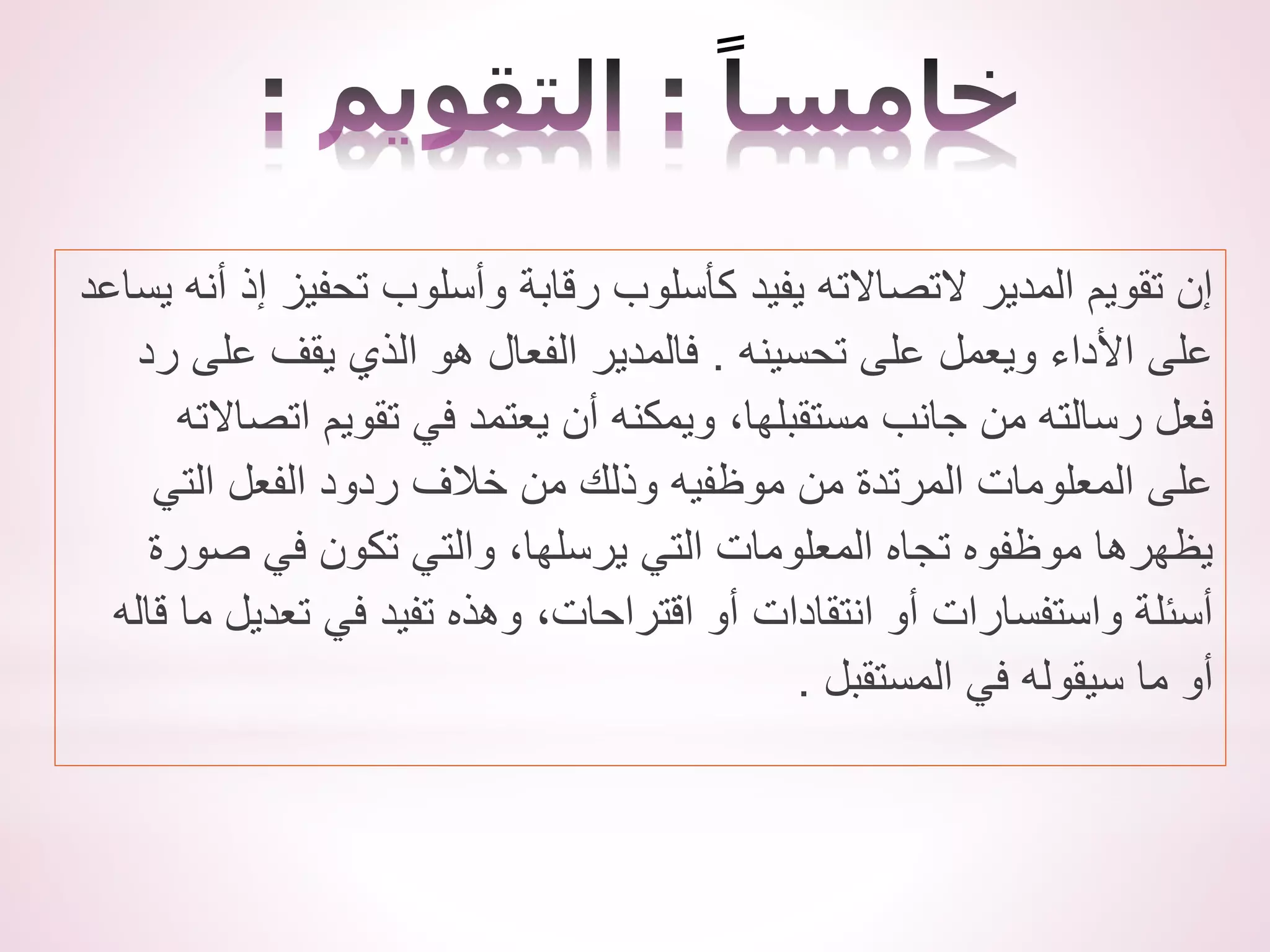 ‫ي‬ ‫أنه‬ ‫إذ‬ ‫تحفيز‬ ‫وأسلوب‬ ‫رقابة‬ ‫كأسلوب‬ ‫يفيد‬ ‫التصاالته‬ ‫المدير‬ ‫تقويم‬ ‫إن‬
‫ساعد‬
‫تحسينه‬ ‫على‬ ‫ويعمل‬ ‫األداء‬ ‫على‬
.
‫رد‬ ‫على‬ ‫يقف‬ ‫الذي‬ ‫هو‬ ‫الفعال‬ ‫فالمدير‬
‫اتصاالت‬ ‫تقويم‬ ‫في‬ ‫يعتمد‬ ‫أن‬ ‫ويمكنه‬ ،‫مستقبلها‬ ‫جانب‬ ‫من‬ ‫رسالته‬ ‫فعل‬
‫ه‬
‫التي‬ ‫الفعل‬ ‫ردود‬ ‫خالف‬ ‫من‬ ‫وذلك‬ ‫موظفيه‬ ‫من‬ ‫المرتدة‬ ‫المعلومات‬ ‫على‬
‫صورة‬ ‫في‬ ‫تكون‬ ‫والتي‬ ،‫يرسلها‬ ‫التي‬ ‫المعلومات‬ ‫تجاه‬ ‫موظفوه‬ ‫يظهرها‬
‫ق‬ ‫ما‬ ‫تعديل‬ ‫في‬ ‫تفيد‬ ‫وهذه‬ ،‫اقتراحات‬ ‫أو‬ ‫انتقادات‬ ‫أو‬ ‫واستفسارات‬ ‫أسئلة‬
‫اله‬
‫المستقبل‬ ‫في‬ ‫سيقوله‬ ‫ما‬ ‫أو‬
.
 