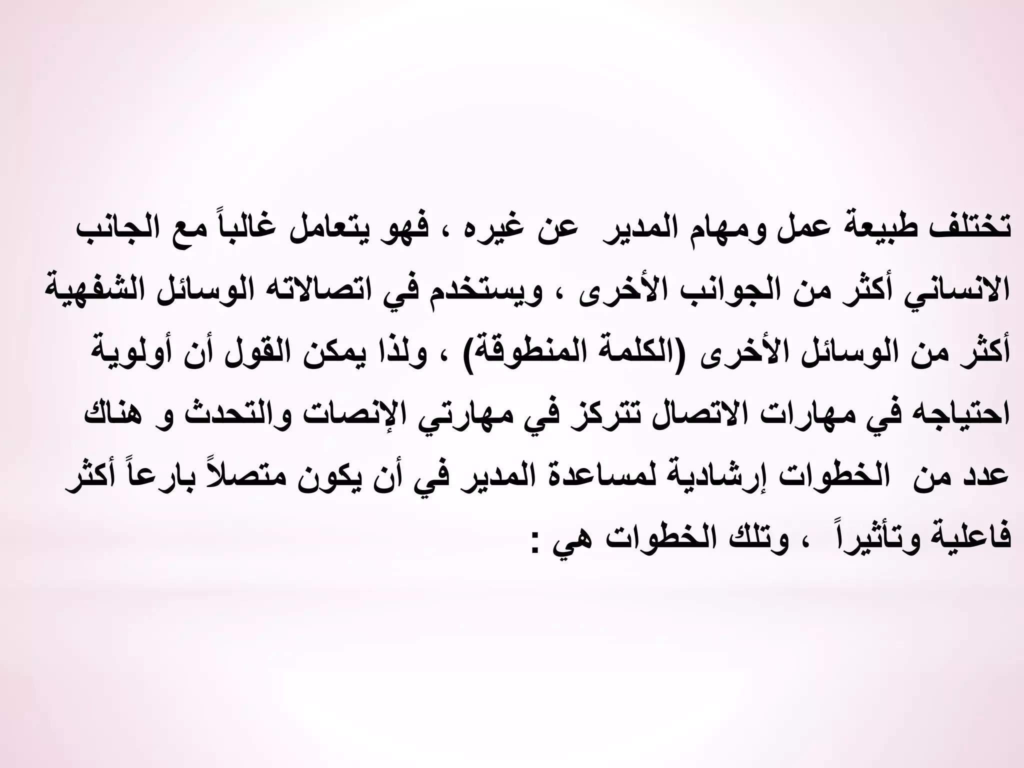 ‫الجانب‬ ‫مع‬ ً‫ا‬‫غالب‬ ‫يتعامل‬ ‫فهو‬ ، ‫غيره‬ ‫عن‬ ‫المدير‬ ‫ومهام‬ ‫عمل‬ ‫طبيعة‬ ‫تختلف‬
‫الشفهي‬ ‫الوسائل‬ ‫اتصاالته‬ ‫في‬ ‫ويستخدم‬ ، ‫األخرى‬ ‫الجوانب‬ ‫من‬ ‫أكثر‬ ‫االنساني‬
‫ة‬
‫األخرى‬ ‫الوسائل‬ ‫من‬ ‫أكثر‬
(
‫المنطوقة‬ ‫الكلمة‬
)
‫أولوية‬ ‫أن‬ ‫القول‬ ‫يمكن‬ ‫ولذا‬ ،
‫هناك‬ ‫و‬ ‫والتحدث‬ ‫اإلنصات‬ ‫مهارتي‬ ‫في‬ ‫تتركز‬ ‫االتصال‬ ‫مهارات‬ ‫في‬ ‫احتياجه‬
‫أكثر‬ ً‫ا‬‫بارع‬ ً‫ال‬‫متص‬ ‫يكون‬ ‫أن‬ ‫في‬ ‫المدير‬ ‫لمساعدة‬ ‫إرشادية‬ ‫الخطوات‬ ‫من‬ ‫عدد‬
‫هي‬ ‫الخطوات‬ ‫وتلك‬ ، ً‫ا‬‫وتأثير‬ ‫فاعلية‬
:
 