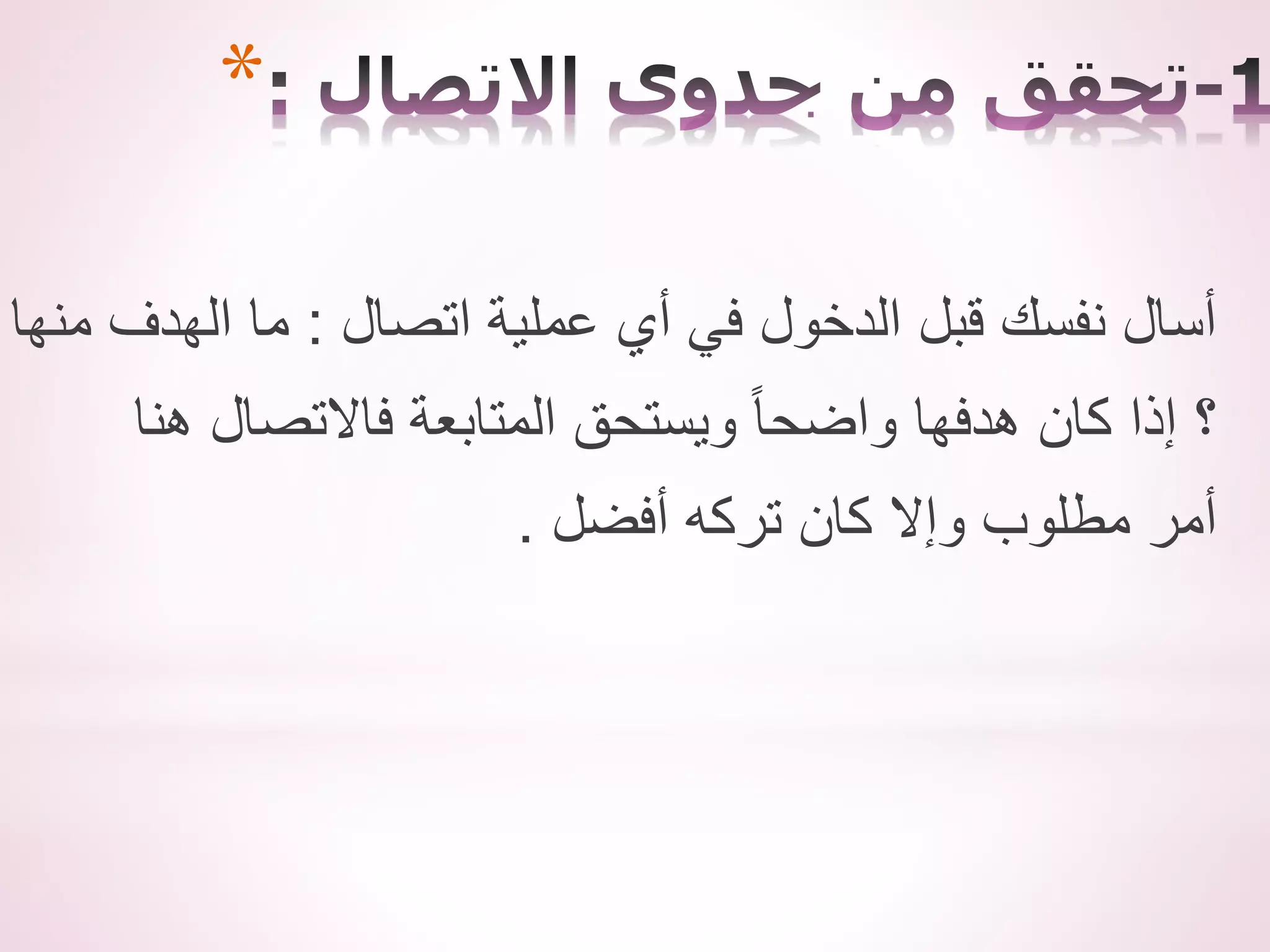 *
‫اتصال‬ ‫عملية‬ ‫أي‬ ‫في‬ ‫الدخول‬ ‫قبل‬ ‫نفسك‬ ‫أسال‬
:
‫منها‬ ‫الهدف‬ ‫ما‬
‫هنا‬ ‫فاالتصال‬ ‫المتابعة‬ ‫ويستحق‬ ً‫ا‬‫واضح‬ ‫هدفها‬ ‫كان‬ ‫إذا‬ ‫؟‬
‫أفضل‬ ‫تركه‬ ‫كان‬ ‫وإال‬ ‫مطلوب‬ ‫أمر‬
.
 