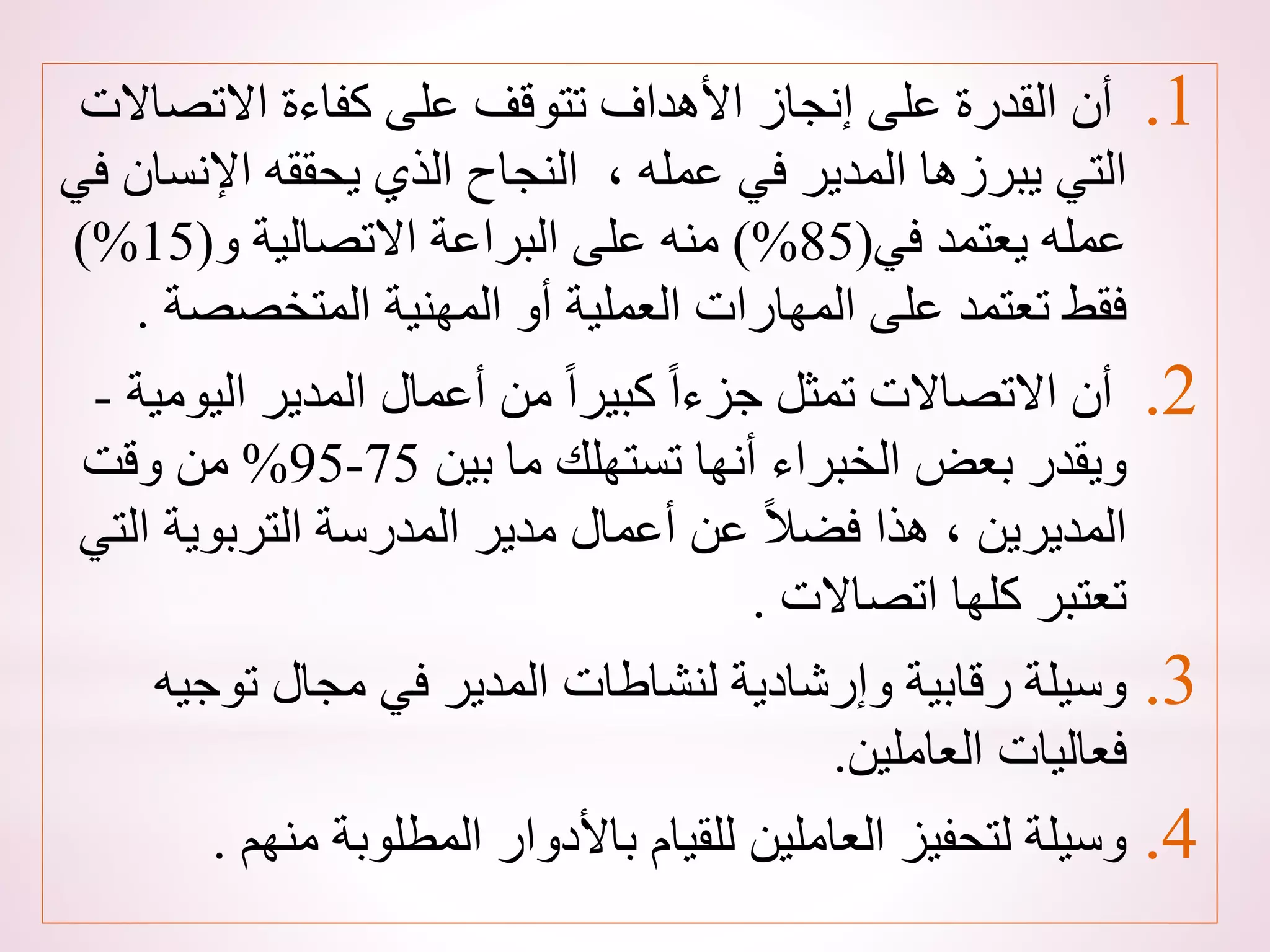.1
‫االتص‬ ‫كفاءة‬ ‫على‬ ‫تتوقف‬ ‫األهداف‬ ‫إنجاز‬ ‫على‬ ‫القدرة‬ ‫أن‬
‫االت‬
‫اإلن‬ ‫يحققه‬ ‫الذي‬ ‫النجاح‬ ، ‫عمله‬ ‫في‬ ‫المدير‬ ‫يبرزها‬ ‫التي‬
‫في‬ ‫سان‬
‫في‬ ‫يعتمد‬ ‫عمله‬
(
85
)%
‫و‬ ‫االتصالية‬ ‫البراعة‬ ‫على‬ ‫منه‬
(
15
)%
‫المتخصص‬ ‫المهنية‬ ‫أو‬ ‫العملية‬ ‫المهارات‬ ‫على‬ ‫تعتمد‬ ‫فقط‬
‫ة‬
.
.2
‫الي‬ ‫المدير‬ ‫أعمال‬ ‫من‬ ً‫ا‬‫كبير‬ ً‫ا‬‫جزء‬ ‫تمثل‬ ‫االتصاالت‬ ‫أن‬
‫ومية‬
-
‫بين‬ ‫ما‬ ‫تستهلك‬ ‫أنها‬ ‫الخبراء‬ ‫بعض‬ ‫ويقدر‬
75
-
95
%
‫وقت‬ ‫من‬
‫التربوية‬ ‫المدرسة‬ ‫مدير‬ ‫أعمال‬ ‫عن‬ ً‫ال‬‫فض‬ ‫هذا‬ ، ‫المديرين‬
‫التي‬
‫اتصاالت‬ ‫كلها‬ ‫تعتبر‬
.
.3
‫توج‬ ‫مجال‬ ‫في‬ ‫المدير‬ ‫لنشاطات‬ ‫وإرشادية‬ ‫رقابية‬ ‫وسيلة‬
‫يه‬
‫العاملين‬ ‫فعاليات‬
.
.4
‫من‬ ‫المطلوبة‬ ‫باألدوار‬ ‫للقيام‬ ‫العاملين‬ ‫لتحفيز‬ ‫وسيلة‬
‫هم‬
.
 