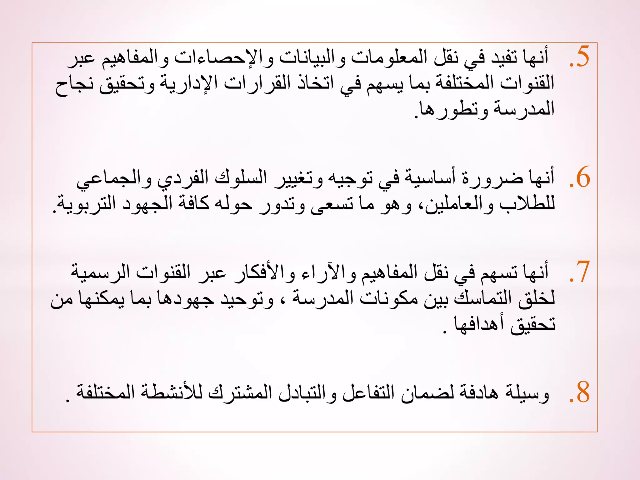 .5
‫والمفاهي‬ ‫واإلحصاءات‬ ‫والبيانات‬ ‫المعلومات‬ ‫نقل‬ ‫في‬ ‫تفيد‬ ‫أنها‬
‫عبر‬ ‫م‬
‫وتحق‬ ‫اإلدارية‬ ‫القرارات‬ ‫اتخاذ‬ ‫في‬ ‫يسهم‬ ‫بما‬ ‫المختلفة‬ ‫القنوات‬
‫نجاح‬ ‫يق‬
‫وتطورها‬ ‫المدرسة‬
.
.6
‫والجم‬ ‫الفردي‬ ‫السلوك‬ ‫وتغيير‬ ‫توجيه‬ ‫في‬ ‫أساسية‬ ‫ضرورة‬ ‫أنها‬
‫اعي‬
‫الترب‬ ‫الجهود‬ ‫كافة‬ ‫حوله‬ ‫وتدور‬ ‫تسعى‬ ‫ما‬ ‫وهو‬ ،‫والعاملين‬ ‫للطالب‬
‫وية‬
.
.7
‫الرس‬ ‫القنوات‬ ‫عبر‬ ‫واألفكار‬ ‫واآلراء‬ ‫المفاهيم‬ ‫نقل‬ ‫في‬ ‫تسهم‬ ‫أنها‬
‫مية‬
‫يمكنه‬ ‫بما‬ ‫جهودها‬ ‫وتوحيد‬ ، ‫المدرسة‬ ‫مكونات‬ ‫بين‬ ‫التماسك‬ ‫لخلق‬
‫من‬ ‫ا‬
‫أهدافها‬ ‫تحقيق‬
.
.8
‫الم‬ ‫لألنشطة‬ ‫المشترك‬ ‫والتبادل‬ ‫التفاعل‬ ‫لضمان‬ ‫هادفة‬ ‫وسيلة‬
‫ختلفة‬
.
 