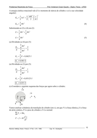 Problemas Resolvidos de Física                      Prof. Anderson Coser Gaudio – Depto. Física – UFES

A energia cinética rotacional vale (I é o momento de inércia do cilindro e ω é a sua velocidade
angular):
                    1 2 1 ⎛ MR 2 ⎞ ⎛ v ⎞
                                           2

        KR =          Iω = ⎜     ⎟⎜ ⎟
                    2     2 ⎝ 2 ⎠⎝ R ⎠
              1
        KR =    Mv 2                                                                                   (4)
              4
Substituindo-se (3) e (4) em (2):
            1        1
        E = Mv 2 + Mv 2
            2        4
            3
        E = Mv 2                                                                                       (5)
            4
(a) Dividindo-se (4) por (5):
              2
                Mv 2
        KT 4            2
            =        =
         E    3
                Mv 2 3
              4
              2
        KT = E = 0, 0625 J
              3
        KT ≈ 0, 063 J
(a) Dividindo-se (3) por (5):
               1
                 Mv 2
        KT 4            1
            =         =
         E     3
                 Mv 2 3
               4
              1
        KT = E = 0, 03125 J
              3
        KT ≈ 0, 031 J
(c) Considere o seguinte esquema das forças que agem sobre o cilindro:
                v

                                y

            α            F
                                z   x
                     P
        f            N
Vamos analisar a dinâmica da translação do cilindro (em x), em que F é a força elástica, f é a força
de atrito estático, P é o peso do cilindro e N é a normal:
        ∑F      x   = Max
                         d 2x
        F− f =M
                         dt 2


________________________________________________________________________________________________________   12
                                       a
Resnick, Halliday, Krane - Física 2 - 4 Ed. - LTC - 1996. Cap. 15 – Oscilações
 