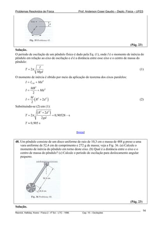 Problemas Resolvidos de Física                          Prof. Anderson Coser Gaudio – Depto. Física – UFES




                                                                                               (Pág. 23)
Solução.
O período de oscilação de um pêndulo físico é dado pela Eq. (1), onde I é o momento de inércia do
pêndulo em relação ao eixo de oscilação e d é a distância entre esse eixo e o centro de massa do
pêndulo:
                  I
        T = 2π                                                                                         (1)
                 Mgd
O momento de inércia é obtido por meio da aplicação do teorema dos eixos paralelos:
        I = I CM + Md 2
           MR 2
        I=       + Md 2
             2

        I=
           M 2
            2
              ( R + 2d 2 )                                                                             (2)

Substituindo-se (2) em (1):

        T = 2π
                 (R    2
                           + 2d 2 )
                                      = 0,90528   s
                       2 gd
        T ≈ 0, 905 s

                                                      [Início]


48. Um pêndulo consiste de um disco uniforme de raio de 10,3 cm e massa de 488 g preso a uma
    vara uniforme de 52,4 cm de comprimento e 272 g de massa; veja a Fig. 36. (a) Calcule o
    momento de inércia do pêndulo em torno deste eixo. (b) Qual é a distância entre o eixo e o
    centro de massa do pêndulo? (c) Calcule o período de oscilação para deslocamento angular
    pequeno.




                                                                                               (Pág. 23)
Solução.
________________________________________________________________________________________________________   14
                                       a
Resnick, Halliday, Krane - Física 2 - 4 Ed. - LTC - 1996. Cap. 15 – Oscilações
 
