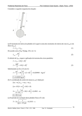 Problemas Resolvidos de Física                      Prof. Anderson Coser Gaudio – Depto. Física – UFES

Considere o seguinte esquema da situação:

                             0



               l      m              h


                          CM

        R

                               M



                       x
(a) O momento de inércia do pêndulo (I) é igual à soma dos momentos de inércia da vara (Ivara) e do
disco (Idisco).
        I = I vara + I disco                                                                   (1)
De acordo com a Fig. 9f (pág. 234, vol. 1):
                   ml 2
        I vara =                                                                                       (2)
                    3
O cálculo de Idisco requer a aplicação do teorema dos eixos paralelos:
        I = I CM + M ( l + R )
                                 2



           MR 2
        I=       + M (l + R )
                              2
                                                                                                       (3)
             2
Substituindo-se (2) e (3) em (1):
             ml 2     ⎡ R2         2⎤
        I=        + M ⎢ + ( l + R ) ⎥ = 0, 028905      kg.m 2
              3       ⎣ 2           ⎦
        I ≈ 0, 0289 kg.m 2
(b) A coordenada do centro de massa (xCM) é dada por:
        ( m1 + m2 ) xCM   = m1 x1 + m2 x2
                           l
        (m + M ) h = m       + M (l + R)
                           2
              1 ⎡ ml                ⎤
        h=         ⎢ 2 + M (l + R ) ⎥ = 0, 4963    m
            m+M ⎣                   ⎦
        h ≈ 49, 6 cm
(c) O período de oscilação deste pêndulo físico (T) vale:
                           I
        T = 2π                    = 0,5553   s
                     ( m + M ) gh
________________________________________________________________________________________________________   15
                                       a
Resnick, Halliday, Krane - Física 2 - 4 Ed. - LTC - 1996. Cap. 15 – Oscilações
 