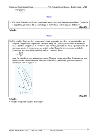 Problemas Resolvidos de Física                      Prof. Anderson Coser Gaudio – Depto. Física – UFES

        T ≈ 0, 555 s

                                                  [Início]


51. Um metro de madeira articulado em um dos seus extremos oscila com freqüência ν0. Qual seria
    a freqüência, em termos de ν0, se um terço do metro fosse cortado da parte de baixo?
                                                                                        (Pág. 23)
Solução.

                                                  [Início]


53. Um pêndulo físico tem dois pontos possíveis de suspensão; um é fixo e o outro ajustável ao
    longo do comprimento do pêndulo, conforme a Fig. 38. Quando gira em torno da suspensão
    fixa, o pêndulo tem período T. Invertendo-se o pêndulo, de modo que passe a girar em torno da
    suspensão ajustável, consegue-se, por tentativas, fazê-lo oscilar com o mesmo período T.
    Mostre que a aceleração da gravidade pode ser escrita na forma
             4π 2 L
        g= 2
              T
    onde L é a distância entre as duas suspensões. Note que g pode ser medido desta maneira, sem
    necessidade do conhecimento do momento de inércia do pêndulo ou qualquer das outras
    dimensões, com exceção de L.




                                                                                               (Pág. 23)
Solução.
Considere o seguinte esquema da situação:




________________________________________________________________________________________________________   16
                                       a
Resnick, Halliday, Krane - Física 2 - 4 Ed. - LTC - 1996. Cap. 15 – Oscilações
 