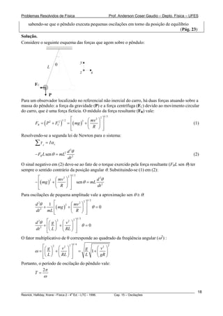 Problemas Resolvidos de Física                                          Prof. Anderson Coser Gaudio – Depto. Física – UFES

    sabendo-se que o pêndulo executa pequenas oscilações em torno da posição de equilíbrio
                                                                                     (Pág. 23)
Solução.
Considere o seguinte esquema das forças que agem sobre o pêndulo:



                                                   y
                          θ
                  L
                                                   z        x

        FC

                P
Para um observador localizado no referencial não inercial do carro, há duas forças atuando sobre a
massa do pêndulo: a força da gravidade (P) e a força centrífuga (FC) devido ao movimento circular
do carro, que é uma força fictícia. O módulo da força resultante (FR) vale:
                                                                 1/ 2
                          ⎡       ⎛ mv 2 ⎞ ⎤
                                          2

       FR = ( P + F ) = ⎢( mg ) + ⎜
                               2 1/ 2
                                         ⎟ ⎥
                   2            2
                              C                                                                                        (1)
                          ⎢
                          ⎣       ⎝ R ⎠ ⎥   ⎦
Resolvendo-se a segunda lei de Newton para o sistema:
        ∑τ   z
                 = Iα z
                         d 2θ
        − FR L sen θ = mL2                                                                       (2)
                         dt 2
O sinal negativo em (2) deve-se ao fato de o torque exercido pela força resultante (FRL sen θ) ter
sempre o sentido contrário da posição angular θ. Substituindo-se (1) em (2):
                                        1/ 2
          ⎡         ⎛ mv 2 ⎞ ⎤
                            2
                                                         d 2θ
        − ⎢( mg ) + ⎜      ⎟ ⎥                 sen θ = mL 2
                 2

          ⎢
          ⎣         ⎝ R ⎠ ⎥   ⎦
                                                         dt

Para oscilações de pequena amplitude vale a aproximação sen θ ≅ θ:
                                                       2 1/ 2
        d 2θ   1 ⎡         ⎛ mv 2 ⎞                     ⎤
             +   ⎢( mg ) + ⎜                            ⎥ θ =0
                        2
                                  ⎟
        dt 2 mL ⎢          ⎝ R ⎠                        ⎥
                 ⎣                                      ⎦
                                                1/ 2
        d 2θ ⎡⎛ g ⎞ ⎛ v 2 ⎞ ⎤
                   2       2

            + ⎢⎜ ⎟ + ⎜    ⎟ ⎥ θ =0
        dt 2 ⎢⎝ L ⎠ ⎝ RL ⎠ ⎥
              ⎣              ⎦
O fator multiplicativo de θ corresponde ao quadrado da freqüência angular (ω2) :
                                         1/ 4
            ⎡⎛ g ⎞ 2 ⎛ v 2 ⎞ 2 ⎤    g     ⎛ v2 ⎞
                                                 2

       ω = ⎢⎜ ⎟ + ⎜        ⎟ ⎥ =       1+ ⎜    ⎟
            ⎢⎝ L ⎠ ⎝ RL ⎠ ⎥
            ⎣                  ⎦
                                    L     ⎝ gR ⎠
Portanto, o período de oscilação do pêndulo vale:
            2π
       T=
             ω


________________________________________________________________________________________________________                 18
                                       a
Resnick, Halliday, Krane - Física 2 - 4 Ed. - LTC - 1996. Cap. 15 – Oscilações
 