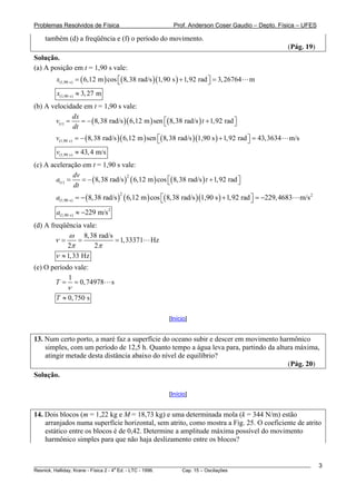 Problemas Resolvidos de Física                          Prof. Anderson Coser Gaudio – Depto. Física – UFES

    também (d) a freqüência e (f) o período do movimento.
                                                                                                     (Pág. 19)
Solução.
(a) A posição em t = 1,90 s vale:
         x(1,90 s) = ( 6,12 m ) cos ⎡( 8,38 rad/s )(1,90 s ) + 1,92 rad ⎤ = 3, 26764
                                    ⎣                                   ⎦              m
         x(1,90 s) ≈ 3, 27 m
(b) A velocidade em t = 1,90 s vale:
                dx
       v( t ) =    = − ( 8,38 rad/s )( 6,12 m ) sen ⎡( 8,38 rad/s ) t + 1,92 rad ⎤
                                                    ⎣                            ⎦
                dt
        v(1,90 s) = − ( 8,38 rad/s )( 6,12 m ) sen ⎡( 8,38 rad/s )(1,90 s ) + 1,92 rad ⎤ = 43,3634
                                                   ⎣                                   ⎦             m/s
         v(1,90 s) ≈ 43, 4 m/s
(c) A aceleração em t = 1,90 s vale:
                dv
        a(t ) =    = − ( 8,38 rad/s ) ( 6,12 m ) cos ⎡( 8,38 rad/s ) t + 1,92 rad ⎤
                                     2

                dt                                   ⎣                            ⎦

        a(1,90 s) = − ( 8,38 rad/s ) ( 6,12 m ) cos ⎡( 8,38 rad/s )(1,90 s ) + 1,92 rad ⎤ = −229, 4683
                                      2
                                                    ⎣                                   ⎦                  m/s 2

         a(1,90 s) ≈ −229 m/s 2
(d) A freqüência vale:
             ω 8,38 rad/s
        ν=       =        = 1,33371            Hz
            2π       2π
        ν ≈ 1, 33 Hz
(e) O período vale:
            1
       T = = 0, 74978             s
            ν
        T ≈ 0, 750 s

                                                      [Início]


13. Num certo porto, a maré faz a superfície do oceano subir e descer em movimento harmônico
    simples, com um período de 12,5 h. Quanto tempo a água leva para, partindo da altura máxima,
    atingir metade desta distância abaixo do nível de equilíbrio?
                                                                                      (Pág. 20)
Solução.

                                                      [Início]


14. Dois blocos (m = 1,22 kg e M = 18,73 kg) e uma determinada mola (k = 344 N/m) estão
    arranjados numa superfície horizontal, sem atrito, como mostra a Fig. 25. O coeficiente de atrito
    estático entre os blocos é de 0,42. Determine a amplitude máxima possível do movimento
    harmônico simples para que não haja deslizamento entre os blocos?


________________________________________________________________________________________________________           3
                                       a
Resnick, Halliday, Krane - Física 2 - 4 Ed. - LTC - 1996. Cap. 15 – Oscilações
 