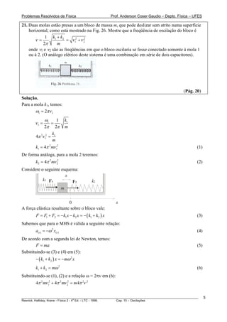 Problemas Resolvidos de Física                         Prof. Anderson Coser Gaudio – Depto. Física – UFES

21. Duas molas estão presas a um bloco de massa m, que pode deslizar sem atrito numa superfície
    horizontal, como está mostrado na Fig. 26. Mostre que a freqüência de oscilação do bloco é
              1 k1 + k2
       ν=                = ν 12 +ν 2
                                   2

             2π    m
    onde ν1 e ν2 são as freqüências em que o bloco oscilaria se fosse conectado somente à mola 1
    ou à 2. (O análogo elétrico deste sistema é uma combinação em série de dois capacitores).




                                                                                               (Pág. 20)
Solução.
Para a mola k1, temos:
       ω1 = 2πν 1
              ω1   1         k1
       ν1 =      =
              2π 2π          m
                     k1
        4π 2ν 12 =
                     m
        k1 = 4π 2 mν 12                                                                                (1)
De forma análoga, para a mola 2 teremos:
        k2 = 4π 2 mν 2
                     2
                                                                                                       (2)
Considere o seguinte esquema:
                       x
           k1 F1          F2                 k2
                     m


                           0                             x
A força elástica resultante sobre o bloco vale:
        F = F1 + F2 = −k1 x − k2 x = − ( k1 + k2 ) x                                                   (3)
Sabemos que para o MHS é válida a seguinte relação:
        a(t ) = −ω 2 x(t )                                                                             (4)
De acordo com a segunda lei de Newton, temos:
        F = ma                                                                                         (5)
Substituindo-se (3) e (4) em (5):
        − ( k1 + k2 ) x = −mω 2 x
        k1 + k2 = mω 2                                                                                 (6)
Substituindo-se (1), (2) e a relação ω = 2πν em (6):
        4π 2 mν 12 + 4π 2 mν 2 = m 4π 2ν 2
                             2




________________________________________________________________________________________________________     5
                                       a
Resnick, Halliday, Krane - Física 2 - 4 Ed. - LTC - 1996. Cap. 15 – Oscilações
 