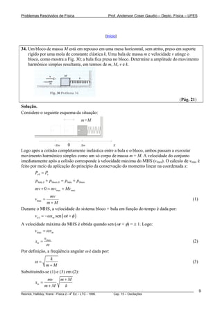 Problemas Resolvidos de Física                      Prof. Anderson Coser Gaudio – Depto. Física – UFES




                                                  [Início]


34. Um bloco de massa M está em repouso em uma mesa horizontal, sem atrito, preso em suporte
    rígido por uma mola de constante elástica k. Uma bala de massa m e velocidade v atinge o
    bloco, como mostra a Fig. 30; a bala fica presa no bloco. Determine a amplitude do movimento
    harmônico simples resultante, em termos de m, M, v e k.




                                                                                               (Pág. 21)
Solução.
Considere o seguinte esquema da situação:
                                        m+M




                   -xm    0       xm               x
Logo após a colisão completamente inelástica entre a bala e o bloco, ambos passam a executar
movimento harmônico simples como um só corpo de massa m + M. A velocidade do conjunto
imediatamente após a colisão corresponde à velocidade máxima do MHS (vmax). O cálculo de vmax é
feito por meio da aplicação do princípio da conservação do momento linear na coordenada x:
        Px 0 = Px
        pbala,0 + pbloco,0 = pbala + pbloco
        mv + 0 = mvmax + Mvmax
             mv
        vmax =                                                                                         (1)
            m+M
Durante o MHS, a velocidade do sistema bloco + bala em função do tempo é dada por:
        v(t ) = −ω xm sen (ωt + φ )
A velocidade máxima do MHS é obtida quando sen (ωt + φ) = ± 1. Logo:
       vmax = ω xm
               vmax
        xm =                                                                                           (2)
              ω
Por definição, a freqüência angular ω é dada por:
                k
        ω=                                                                                             (3)
             m+M
Substituindo-se (1) e (3) em (2):
                mv       m+M
        xm =
               m+M        k
________________________________________________________________________________________________________     9
                                       a
Resnick, Halliday, Krane - Física 2 - 4 Ed. - LTC - 1996. Cap. 15 – Oscilações
 