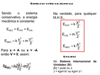 Energia no sistema massa-mola Sendo o sistema conservativo, a energia mecânica é constante: E MEC  = E POT  + E CIN Para  x =   A  ou  x =   -A  então  V = 0 , assim: Na verdade, para qualquer M.H.S., Unidades No  Sistema Internacional de Unidades  ( SI ): [E] = joule ou J. J = kgm 2 /s 2  ou kgm 2 .s -2 .  