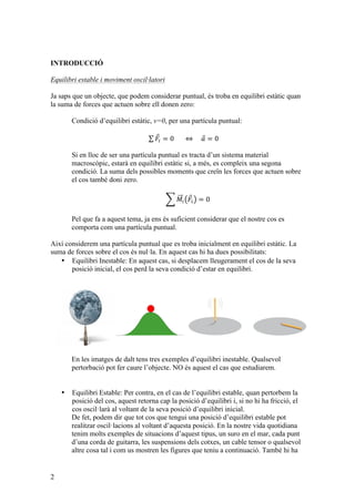 2
INTRODUCCIÓ
Equilibri estable i moviment oscil·latori
Ja saps que un objecte, que podem considerar puntual, és troba en equilibri estàtic quan
la suma de forces que actuen sobre ell donen zero:
Condició d’equilibri estàtic, v=0, per una partícula puntual:
𝐹! = 0             ⇔         𝑎 = 0
Si en lloc de ser una partícula puntual es tracta d’un sistema material
macroscòpic, estarà en equilibri estàtic si, a més, es compleix una segona
condició. La suma dels possibles moments que creïn les forces que actuen sobre
el cos també doni zero.
𝑀! 𝐹! = 0
Pel que fa a aquest tema, ja ens és suficient considerar que el nostre cos es
comporta com una partícula puntual.
Així considerem una partícula puntual que es troba inicialment en equilibri estàtic. La
suma de forces sobre el cos és nul·la. En aquest cas hi ha dues possibilitats:
• Equilibri Inestable: En aquest cas, si desplacem lleugerament el cos de la seva
posició inicial, el cos perd la seva condició d’estar en equilibri.
En les imatges de dalt tens tres exemples d’equilibri inestable. Qualsevol
pertorbació pot fer caure l’objecte. NO és aquest el cas que estudiarem.
• Equilibri Estable: Per contra, en el cas de l’equilibri estable, quan pertorbem la
posició del cos, aquest retorna cap la posició d’equilibri i, si no hi ha fricció, el
cos oscil·larà al voltant de la seva posició d’equilibri inicial.
De fet, podem dir que tot cos que tengui una posició d’equilibri estable pot
realitzar oscil·lacions al voltant d’aquesta posició. En la nostre vida quotidiana
tenim molts exemples de situacions d’aquest tipus, un suro en el mar, cada punt
d’una corda de guitarra, les suspensions dels cotxes, un cable tensor o qualsevol
altre cosa tal i com us mostren les figures que teniu a continuació. També hi ha
 