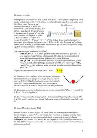 5
Moviments periòdics
Ara enganxem una massa “m” a un extrem de la molla i l’altre extrem l’enganxem a una
paret o un lloc inamovible. Tot el sistema es troba sobre una superfície horitzontal sense
fricció i en repòs. Suposem que
estirem lleugerament la molla una
distància “x”, com mostra el dibuix. En
arribar a aquest punt, deixem d’aplicar
la força externa, la massa “m” tan sols
estarà sotmesa a la força de la molla i
la massa oscil·larà al voltant de la
posició d’equilibri “x=0” entre “ +x” i ” –x” i ho farà de forma indefinida si sobre el
sistema no actuen forces dissipatives, forces de fricció. És a dir, la massa “m” realitzarà
un moviment periòdic, ja que es tracta d’un moviment que, en intervals iguals de temps,
repeteix la mateixa situació cinemàtica.
Què caracteritza els moviments periòdics?
− El PERÍODE, T : és el temps que transcorre entre una situació qualsevol i la
seva repetició. En el Sistema Internacional d’Unitats, SI, la seva unitat és el
segon, T(s), però es pot utilitzar qualsevol altra unitat de temps.
− FREQÜÈNCIA, f : és el nombre de cicles, o oscil·lacions complertes, que es
produeixen cada unitat de temps. Les unitats en el SI, són: cicles/segon = Hz ,
Hertz. Com el cicle no és una unitat operativa, són adimensionals, la unitat es
queda en “ s-1
”.
El període i la freqüència, són invers un de l’altre.   𝑇 =
!
!
A2. Tenim una bola en el fons d’una palangana parabòlica.
Separem la bola de la seva posició d’equilibri i la deixem
anar. La bola oscil·la al voltant de la seva posició inicial i
tarda 0,8 s en anar des del punt més alt a passar per la
posició d’equilibri. Calcula el seu període i la seva freqüència.
A3. Creus que el moviment del planetes són moviments periòdics? Quin és el període de
la Terra? I la seva freqüència?.
A4. Una rentadora acaba el seu programa de rentat centrifugant la roba banyada. Ho
fa a 1000 rpm (revolucions per minut). Calcula la seva freqüència i el seu període en el
SI.
Moviment Harmònic Simple, MHS.
Tornem al cas de la massa lligada a la molla sobre una superfície horitzontal sense
fricció. Imagina la massa “m” en moviment, baix l’acció de la força de la molla. Saps
que la massa realitza un moviment periòdic i que la seva posició, que rep el nom
d’elongació, va canviant en el temps, per tant, la posició vindrà donada per una funció
del tipus 𝑥 𝑡 (En els cursos passats ja has vist funcions d’aquest tipus com el moviment uniforme o el
uniformement accelerat).
Fx = −Kx: ll
Aquest sistema estable respon amb u
recuperació quan es separa de la posi
Equació diferencial
característica del MHS
solució
Un MHS és aquell on l’acceleració (
desplaçament però en se
sábado 12 de febrero de 2011
 