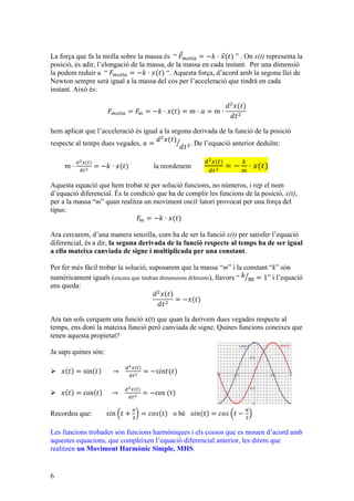 6
La força que fa la molla sobre la massa és “ 𝐹!"##$ = −𝑘 · 𝑥(𝑡) ” . On x(t) representa la
posició, és adir, l’elongació de la massa, de la massa en cada instant. Per una dimensió
la podem reduir a “ 𝐹!"##$ = −𝑘 · 𝑥(𝑡) “. Aquesta força, d’acord amb la segona llei de
Newton sempre serà igual a la massa del cos per l’acceleració que tindrà en cada
instant. Això és:
𝐹!"##$ = 𝐹! = −𝑘 · 𝑥(𝑡) = 𝑚 · 𝑎 = 𝑚 ·
𝑑!
𝑥(𝑡)
𝑑𝑡!
hem aplicat que l’acceleració és igual a la segona derivada de la funció de la posició
respecte al temps dues vegades, 𝑎 =
𝑑!
𝑥(𝑡)
𝑑𝑡!. De l’equació anterior deduïm:
𝑚 ·
!!!(!)
!!!
= −𝑘 · 𝑥(𝑡) la reordenem
!!!(!)
!!!
= −
!
!
· 𝑥(𝑡)
Aquesta equació que hem trobat té per solució funcions, no números, i rep el nom
d’equació diferencial. És la condició que ha de complir les funcions de la posició, x(t),
per a la massa “m” quan realitza un moviment oscil·latori provocat per una força del
tipus:
𝐹! = −𝑘 · 𝑥(𝑡)
Ara cercarem, d’una manera senzilla, com ha de ser la funció x(t) per satisfer l’equació
diferencial, és a dir, la segona derivada de la funció respecte al temps ha de ser igual
a ella mateixa canviada de signe i multiplicada per una constant.
Per fer més fàcil trobar la solució, suposarem que la massa “m” i la constant “k” són
numèricament iguals (encara que tindran dimensions diferents), llavors “ 𝑘
𝑚 = 1” i l’equació
ens queda:
𝑑!
𝑥(𝑡)
𝑑𝑡!
= −𝑥(𝑡)
Ara tan sols cerquem una funció x(t) que quan la derivem dues vegades respecte al
temps, ens doni la mateixa funció però canviada de signe. Quines funcions coneixes que
tenen aquesta propietat?
Ja saps quines són:
Ø 𝑥 𝑡 = sin 𝑡             →      
!!!(!)
!!!
= −𝑠𝑖𝑛𝑡(𝑡)    
Ø 𝑥 𝑡 = cos 𝑡           →      
!!!(!)
!!!
= −cos  (𝑡)
Recordeu que: 𝑠𝑖𝑛 𝑡 +
!
!
= 𝑐𝑜𝑠 𝑡 o bé 𝑠𝑖𝑛 𝑡 = 𝑐𝑜𝑠 𝑡 −
!
!
Les funcions trobades són funcions harmòniques i els cossos que es mouen d’acord amb
aquestes equacions, que compleixen l’equació diferencial anterior, les direm que
realitzen un Moviment Harmònic Simple, MHS.
 