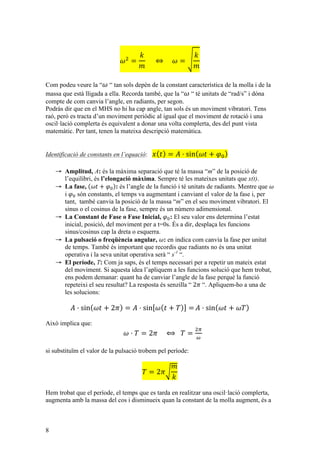 8
𝜔!
=
𝑘
𝑚
          ⇔         𝜔 =
𝑘
𝑚
Com podeu veure la “ 𝜔 “ tan sols depèn de la constant característica de la molla i de la
massa que està lligada a ella. Recorda també, que la “ 𝜔 “ té unitats de “rad/s” i dóna
compte de com canvia l’angle, en radiants, per segon.
Podràs dir que en el MHS no hi ha cap angle, tan sols és un moviment vibratori. Tens
raó, però es tracta d’un moviment periòdic al igual que el moviment de rotació i una
oscil·lació complerta és equivalent a donar una volta complerta, des del punt vista
matemàtic. Per tant, tenen la mateixa descripció matemàtica.
Identificació de constants en l’equació: 𝑥 𝑡 = 𝐴 · sin 𝜔𝑡 + 𝜑!
→ Amplitud, A: és la màxima separació que té la massa “m” de la posició de
l’equilibri, és l’elongació màxima. Sempre té les mateixes unitats que x(t).
→ La fase, 𝜔𝑡 + 𝜑! : és l’angle de la funció i té unitats de radiants. Mentre que 𝜔
i 𝜑! són constants, el temps va augmentant i canviant el valor de la fase i, per
tant, també canvia la posició de la massa “m” en el seu moviment vibratori. El
sinus o el cosinus de la fase, sempre és un número adimensional.
→ La Constant de Fase o Fase Inicial, 𝜑!: El seu valor ens determina l’estat
inicial, posició, del moviment per a t=0s. És a dir, desplaça les funcions
sinus/cosinus cap la dreta o esquerra.
→ La pulsació o freqüència angular, 𝜔: en indica com canvia la fase per unitat
de temps. També és important que recordis que radiants no és una unitat
operativa i la seva unitat operativa serà “ s-1
“.
→ El període, T: Com ja saps, és el temps necessari per a repetir un mateix estat
del moviment. Si aquesta idea l’apliquem a les funcions solució que hem trobat,
ens podem demanar: quant ha de canviar l’angle de la fase perquè la funció
repeteixi el seu resultat? La resposta és senzilla “ 2𝜋 “. Apliquem-ho a una de
les solucions:
𝐴 · sin 𝜔𝑡 + 2𝜋 = 𝐴 · sin 𝜔 𝑡 + 𝑇 = 𝐴 · sin 𝜔𝑡 + 𝜔𝑇
Això implica que:
𝜔 · 𝑇 = 2𝜋         ⟺     𝑇 =
!!
!
si substituïm el valor de la pulsació trobem pel període:
𝑇 = 2𝜋
𝑚
𝑘
Hem trobat que el període, el temps que es tarda en realitzar una oscil·lació complerta,
augmenta amb la massa del cos i disminueix quan la constant de la molla augment, és a
 