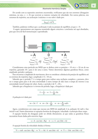 Física
Movimento Harmônico Simples
13
De acordo com as expressões anteriores encontradas, verificamos que são nos extremos (elongações
máximas, ou seja, x = ± A) que ocorrem as maiores variações de velocidade. Em outras palavras, nos
extremos da trajetória, sua aceleração é máxima e o seu valor é dado por:
|amáx| = ω2A
Também, podemos verificar que a aceleração é nula na posição de equilíbrio, já que x = 0.
A seguir, apresentamos um esquema resumindo alguns conceitos e conclusões até aqui abordados,
para que sirva de fácil memorização e aprendizado.
m
– A + A0
v = 0
ECinética = 0
EPmáxima = Em =
amáxima = ω2A
kA2
2
mvmáx
2
2
vmáxima = ± ωA
EPotencial = 0
ECmáxima = Em =
a = 0
kA2
2
v = 0
ECinética = 0
EPmáxima = Em =
amáxima = – ω2A
Consideramos uma partícula em MHS que se desloca entre as posições – 10 cm e + 10 cm de sua
trajetória, gastando 10 s para ir de uma à outra. Vamos determinar algumas grandezas físicas, como
amplitude, período e pulsação.
Para encontrar a amplitude do movimento, deve-se considerar a distância da posição de equilíbrio até
os extremos da trajetória, logo a amplitude é A = 10 cm.
Sabendo que o período T é o tempo gasto para realizar uma oscilação completa e, portanto, deve
ser o tempo gasto para ir de uma extremidade à outra (tempo de ida) mais o tempo de retorno à sua
extremidade inicial (tempo de volta). Assim, o período é de T = 20 s.
Sabendo que a frequência é o inverso do período, logo, a frequência é dada por:
f = 1
T
→ f = 1
20
Hz
A pulsação ω é dada por:
ω = 2π · f → ω = 2π ·
1
20
→ ω = π
10
rad/s
Agora, consideremos um corpo que executa um MHS de amplitude 4 m, pulsação 4π rad/s e fase
inicial π rad. Vamos determinar as equações horárias da elongação, velocidade e aceleração desse corpo.
A equação horária da elongação pode ser obtida diretamente, já que todas as grandezas físicas
necessárias foram dadas pelo exercício, logo:
x = A · cos (ωt + θ0) → x = 4 · cos (4πt + π)
A equação horária da velocidade obedece à forma:
V = – ωA · sen (ωt + θ0) → V = – 4π · 4 · sen (4πt + π) → V = – 16π · sen (4πt + π)
 