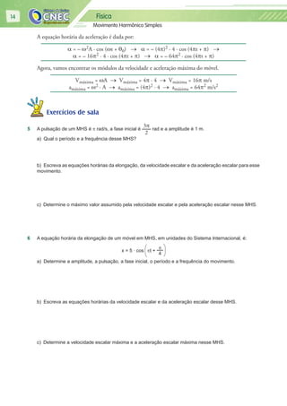 Física
Movimento Harmônico Simples
14
A equação horária da aceleração é dada por:
α = – ω2A · cos (ωt + θ0) → α = – (4π)2 · 4 · cos (4πt + π) →
α = – 16π2 · 4 · cos (4πt + π) → α = – 64π2 · cos (4πt + π)
Agora, vamos encontrar os módulos da velocidade e aceleração máxima do móvel.
Vmáxima = ωA → Vmáxima = 4π · 4 → Vmáxima = 16π m/s
amáxima = ω2 · A → amáxima = (4π)2 · 4 → amáxima = 64π2 m/s2
Exercícios de salaExercícios de sala
5 A pulsação de um MHS é π rad/s, a fase inicial é
3π
2
rad e a amplitude é 1 m.
a) Qual o período e a frequência desse MHS?
b) Escreva as equações horárias da elongação, da velocidade escalar e da aceleração escalar para esse
movimento.
c) Determine o máximo valor assumido pela velocidade escalar e pela aceleração escalar nesse MHS.
6 A equação horária da elongação de um móvel em MHS, em unidades do Sistema Internacional, é:
x = 5 ∙ cos πt +
π
4
a) Determine a amplitude, a pulsação, a fase inicial, o período e a frequência do movimento.
b) Escreva as equações horárias da velocidade escalar e da aceleração escalar desse MHS.
c) Determine a velocidade escalar máxima e a aceleração escalar máxima nesse MHS.
 