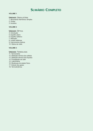 Física 3
SUMÁRIO COMPLETO
VOLUME 1
UNIDADE: ONDULATÓRIA
1. Movimento Harmônico Simples
2. Ondas
3. Acústica
VOLUME 2
UNIDADE: ÓPTICA
4. Introdução
5. Espelho plano
6. Espelho esférico
7. Refração
8. Lentes esféricas
9. Instrumentos ópticos
10. Óptica da visão
VOLUME 3
UNIDADE: TERMOLOGIA
11. Termometria
12. Dilatação térmica dos sólidos
13. Dilatação térmica dos líquidos
14. Propagação de calor
15. Calorimetria
16. Mudanças de estado físico
17. Estudo dos gases
18. Termodinâmica
 