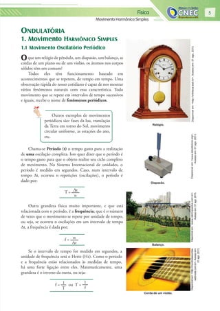 Física
Movimento Harmônico Simples
5
ONDULATÓRIA
1. Movimento HARMÔNICO SIMPLES
1.1 Movimento Oscilatório Periódico
Oque um relógio de pêndulo, um diapasão, um balanço, as
cordas de um piano ou de um violão, os átomos nos corpos
sólidos têm em comum?
Todos eles têm funcionamento baseado em
acontecimentos que se repetem, de tempo em tempo. Uma
observação rápida do nosso cotidiano é capaz de nos mostrar
vários fenômenos naturais com essa característica. Todo
movimento que se repete em intervalos de tempo sucessivos
e iguais, recebe o nome de fenômenos periódicos.
Outros exemplos de movimentos
periódicos são: fases da lua, translação
da Terra em torno do Sol, movimento
circular uniforme, as estações do ano,
etc.
Chama-se Período (t) o tempo gasto para a realização
de uma oscilação completa. Isso quer dizer que o período é
o tempo gasto para que o objeto realize seu ciclo completo
de movimento. No Sistema Internacional de unidades, o
período é medido em segundos. Caso, num intervalo de
tempo ∆t, ocorreu n repetições (oscilações), o período é
dado por:
T = ∆t
n
Outra grandeza física muito importante, e que está
relacionada com o período, é a frequência, que é o número
de vezes que o movimento se repete por unidade de tempo,
ou seja, se ocorreu n oscilações em um intervalo de tempo
∆t, a frequência é dada por:
f = n
∆t
Se o intervalo de tempo for medido em segundos, a
unidade de frequência será o Hertz (Hz). Como o período
e a frequência estão relacionados às medidas de tempo,
há uma forte ligação entre eles. Matematicamente, uma
grandeza é o inverso da outra, ou seja:
f = 1
T
ou T =
1
f
Disponívelem:<http://wikiteca.iesb.br>.Acessoem:01ago.2013.Disponívelem:<www.estudiolivre.org>.
Acessoem:01ago.2013.
Disponívelem:<http://mundodascordas.
webnode.com.br>.Acessoem:
01ago.2013.
Disponívelem:<www.rabrinquedos.com.br>.
Acessoem:01ago.2013.
Relógio.
Diapasão.
Balanço.
Corda de um violão.
 