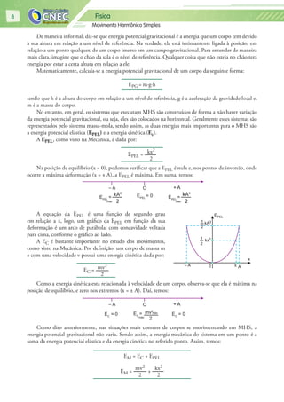 Física
Movimento Harmônico Simples
8
De maneira informal, diz-se que energia potencial gravitacional é a energia que um corpo tem devido
à sua altura em relação a um nível de referência. Na verdade, ela está intimamente ligada à posição, em
relação a um ponto qualquer, de um corpo imerso em um campo gravitacional. Para entender de maneira
mais clara, imagine que o chão da sala é o nível de referência. Qualquer coisa que não esteja no chão terá
energia por estar a certa altura em relação a ele.
Matematicamente, calcula-se a energia potencial gravitacional de um corpo da seguinte forma:
EPG = m∙g∙h
sendo que h é a altura do corpo em relação a um nível de referência, g é a aceleração da gravidade local e,
m é a massa do corpo.
No entanto, em geral, os sistemas que executam MHS são construídos de forma a não haver variação
da energia potencial gravitacional, ou seja, eles são colocados na horizontal. Geralmente esses sistemas são
representados pelo sistema massa-mola, sendo assim, as duas energias mais importantes para o MHS são
a energia potencial elástica (EPEL) e a energia cinética (Ec).
A EPEL, como visto na Mecânica, é dada por:
EPEL = kx2
2
Na posição de equilíbrio (x = 0), podemos verificar que a EPEL é nula e, nos pontos de inversão, onde
ocorre a máxima deformação (x = ± A), a EPEL é máxima. Em suma, temos:
O + A– A
EPEL
= EPEL
= 0
máx
kA2
2
EPEL
=
máx
kA2
2
A equação da EPEL é uma função de segundo grau
em relação a x, logo, um gráfico da EPEL em função da sua
deformação é um arco de parábola, com concavidade voltada
para cima, conforme o gráfico ao lado.
A EC é bastante importante no estudo dos movimentos,
como visto na Mecânica. Por definição, um corpo de massa m
e com uma velocidade v possui uma energia cinética dada por:
EC = mv2
2
Como a energia cinética está relacionada à velocidade de um corpo, observa-se que ela é máxima na
posição de equilíbrio, e zero nos extremos (x = ± A). Daí, temos:
O + A– A
EC
= 0EC
= 0 EC
=
máx
mv2
máx
2
Como dito anteriormente, nas situações mais comuns de corpos se movimentando em MHS, a
energia potencial gravitacional não varia. Sendo assim, a energia mecânica do sistema em um ponto é a
soma da energia potencial elástica e da energia cinética no referido ponto. Assim, temos:
EM = EC + EPEL
EM =
mv2
2
+
kx2
2
0 x
x
A– A
kx2
kA21
2
1
2
EPEL
 