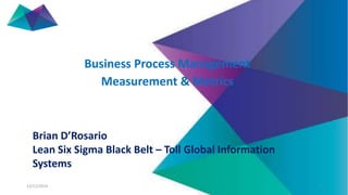 Business Process Management 
Measurement & Metrics 
Brian D’Rosario 
Lean Six Sigma Black Belt – Toll Global Information 
Systems 
13/11/2014 1 
 