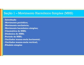 Seção 1 – Movimento Harmônico Simples (MHS)
- Introdução
- Movimento periódico;
- Movimento oscilatório;
- Movimento harmônico simples;
- Cinemática do MHS;
- Dinâmica do MHS;
- Período do MHS;
- Oscilador massa-mola horizontal;
- Oscilador massa-mola vertical;
- Pêndulo simples
 