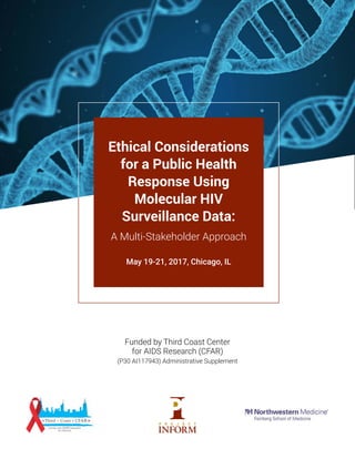 Funded by Third Coast Center
for AIDS Research (CFAR)
(P30 AI117943) Administrative Supplement
Ethical Considerations
for a Public Health
Response Using
Molecular HIV
Surveillance Data:
A Multi-Stakeholder Approach
May 19-21, 2017, Chicago, IL
 
