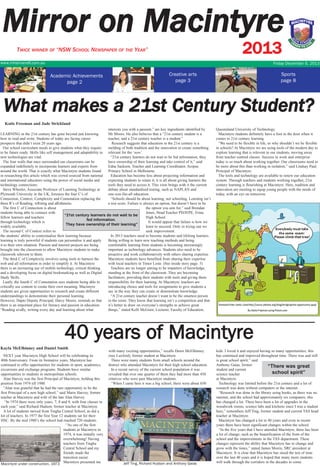 Mirror on Macintyre
2013

TWICE WINNER OF “NSW SCHOOL NEWSPAPER OF THE YEAR”
www.mhsinverell.com.au

Friday December 6, 2013

Academic Achievements
page 2

Creative arts
page 3

Sports
page 8

What makes a 21st Century Student?
Katie Freeman and Jade Strickland
interests you with a passion,” are key ingredients identified by
LEARNING in the 21st century has gone beyond just knowing
Mr Moore. He also believes that a “21st century student is a
how to read and write. Students of today are facing career
teacher, and a 21st century teacher is a student.”
prospects that didn’t exist 20 years ago.
Research suggests that education in the 21st century is a
Our school curriculum needs to give students what they require
melding of both tradition and the innovation to create something
to be future ready. Skills like self management and adaptability to relevant for the ‘now’.
new technologies are vital.
“21st century learners do not wait to be fed information; they
The four walls that once surrounded our classrooms can be
have ownership of their learning and take control of it,” said
expanded indefinitely to incorporate learners and experts from
Edna Sackson, Teacher and Learning Coordinator, Scopus
around the world. That is exactly what Macintyre students found
Primary School in Melbourne.
in researching this article which was crowd sourced from national
Education has become less about projecting information and
and international educators using the power of social media and
expecting students to retain it; it is all about giving learners the
technology connections.
tools they need to access it. This view brings with it the current
Steve Wheeler, Associate Professor of Learning Technology at
debate about standardised testing, such as NAPLAN and
Plymouth University in the UK, foresees the four C’s of
one-size-fits-all education.
Connection, Context, Complexity and Connotation replacing the
“Schools should be about learning, not schooling. Learning isn’t
three R’s of Reading, wRiting and aRithmetic.
a test score. Failure is always an option, but doesn’t have to be
The first C of Connection is about
the option you aim for,” said Brendan
students being able to connect with
Jones, Head Teacher PD/H/PE, Erina
“21st century learners do not wait to be
fellow learners and teachers
High School.
fed information.
through technology which is
It would appear that failure is how we
They have ownership of their learning”
widely available.
learn to succeed. Only in trying can we
The second C of Context refers to
seek improvement.
the students’ ability to contextualise their learning because
In 2013 teachers need to become students and lifelong learners.
learning is truly powerful if students can personalise it and apply
Being willing to learn new teaching methods and being
it to their own situation. Passion and interest projects are being
comfortable learning from students is becoming increasingly
brought into the classroom to allow Macintyre students to make
important as technology advances. Students also need to be
classwork relevent to them.
proactive and work collaboratively with others sharing expertise.
The third C of Complexity involves using tools to harness the
Macintyre students have benefited from sharing their expertise
web and all information in order to simplify it. At Macintyre
with local teachers in Timor Leste. (See inside story page. 5)
there is an increasing use of mobile technology, critical thinking
Teachers are no longer aiming to be imparters of knowledge,
and a developing focus on digital bookmarking as well as Digital
standing at the front of the classroom. They are becoming
Study Skills.
facilitators, providing their students with tools and giving them
Lastly, the fourth C of Connotation sees students being able to
responsibility for their learning. At Macintyre, teachers are
critically use content to create their own meaning. Macintyre
introducing choice and tools for assignments to give students a
students are given opportunities to research and create different
say in the way they can create or demonstrate knowledge.
understandings to demonstrate their personal learning.
“A 21st century teacher doesn’t want to be the smartest person
However, Dapto Deputy Principal, Darcy Moore, reminds us that
in the room. They know that learning isn’t a competition and that
there is an important place for literacy and passion in education.
it’s better to draw on everyone’s strengths to achieve great
“Reading avidly, writing every day and learning about what
things,” stated Kelli McGraw, Lecturer, Faculty of Education,

Queensland University of Technology.
Macintyre students definitely have a foot in the door when it
comes to 21st century learning.
“We need to be flexible in life, so why shouldn’t we be flexible
in schools? At Macintyre we are using tools of the modern day to
explore learning that is relevent to our students, moving away
from teacher centred classes. Success in work and enterprise
today is so much about working together. Our classrooms need to
be more about this than working in isolation,” said Lindsay Paul,
Principal of Macintyre.
The tools and technology are available to renew our education
system. Through teachers and students working together, 21st
century learning is flourishing at Macintyre. Here, tradition and
innovation are meeting to equip young people with the needs of
today, with an eye on tomorrow.

40 years of Macintyre
Kayla McElhinney and Daniel Smith
NEXT year Macintyre High School will be celebrating its
40th Anniversary. From its formative years, Macintyre has
continued to offer opportunities for students in sport, academics,
excursions and exchange programs. Students have similar
opportunities to students in metropolitan schools.
Alan Harvey was the first Principal of Macintyre, holding this
position from 1974 till 1980.
“Alan was grateful that he had the rare opportunity to be the
first Principal of a new high school,” said Marie Harvey, former
teacher at Macintyre and wife of the late Alan Harvey.
“In 1974 there were only years, 7, 8 and 9, with four classes in
each year,” said Richard Hudson, former teacher at Macintyre.
A lot of students moved from Tingha Central School, as did a
lot of teachers. In 1977 the first Year 12 students sat for their
HSC. By the mid 1980’s the school had reached 720 students.
“As one of the first
students at Macintyre in
1974, it was initially very
overwhelming! Having
teachers from Tingha
Central School and my
friends made the
transition easier.
Macintyre under construction, 1973 Macintyre presented me

with many exciting opportunities,” recalls Dawn McElhinney
(nee Luxford), former student at Macintyre.
There were many students from small schools around the
district who attended Macintyre for their high school education.
In a recent survey of the current school population it was
revealed that over one quarter of them they had more than 450
relatives who were past Macintyre students.
“When I came here it was a big school, there were about 650

Jeff Ting, Richard Hudson and Anthony Gaias

kids. I loved it and enjoyed having so many opportunities; this
has continued and improved throughout time. There was and still
is great school spirit,” said
Anthony Gaias, former
“There was great
student and current
school spirit”
science teacher
at Macintyre.
Technology was limited before the 21st century and a lot of
research was done without computers or the internet.
“Research was done in the library using books, as there was no
internet, and the school had approximately six computers; this
has changed a lot. There have been a lot of upgrades in the
woodwork rooms, science labs and kitchens since I was a student
here,” remembers Jeff Ting, former student and current TAS head
teacher at Macintyre.
Macintyre has changed a lot in 40 years and even in recent
years there have been significant changes within the school.
“In the five years that I have attended Macintyre, there has been
a lot of change; such as the beautification of the front of the
school and the improvements in the TAS department. These
changes represent the ability that Macintyre has to change and
grow with the times,” stated James Morris, SRC president at
Macintyre. It is clear that Macintyre has stood the test of time
over the last 40 years and it is hoped that many more students
will walk through the corridors in the decades to come.

 