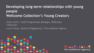 Developing long-term relationships with young
people
Wellcome Collection’s Young Creators
Clare Carlin, Youth Programmes Manager, Wellcome
Collection
Lucie Fitton, Head of Engagement, The Audience Agency
 